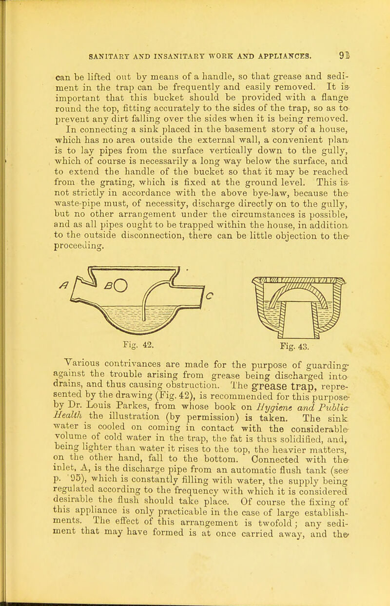 can be lifted out by means of a handle, so that grease and sedi- ment in the trap can be frequently and easily removed. It is- important that this bucket should be provided with a flange round the top, fitting accui'ately to the sides of the trap, so as to prevent any dirt falling over the sides when it is being removed. In connecting a sink placed in the basement story of a house, which has no area outside the external wall, a convenient plaa is to lay pipes from the surface vertically down to the gully, which of course is necessai-ily a long way below the surface, and to extend the handle of the bucket so that it may be reached from the grating, which is fixed at the ground level. This is- not strictly in accordance with the above bye-law, because the waste-pipe must, of necessity, discharge directly on to the gully, but no other arrangement under the circumstances is possible, and as all pipes ought to be trapped within the house, in addition to the outside disconnection, there can be little objection to the- proceeding. Fig. 42. Fig. 43. Various contrivances are made for the purpose of guarding- against the trouble arising from grease being discharged into drains, and thus causing obstruction. The g-pease trap, repre- sented by the drawing (Fig. 42), is recommended for this purpose- by Dr. Louis Parkes, from whose book on Hygiene, and Fuhlic Health the illustration (by permission) is taken. The sink water is cooled on coming in contact with the considerable volume of cold water in the trap, the fat is thus solidified, and, being lighter than water it rises to the top, the heavier matters, on the other hand, fall to the bottom. Connected with the- inlet, A, is the discharge pipe from an automatic flush tank (seer p. '95), which is constantly filling with water, the supply being regulated according to the frequency with which it is considered desirable the flush should take place. Of course the fixing of this appliance is only practicable in the case of large establish- ments. The efi'ect of this arrangement is twofold ; any sedi- ment that may have formed is at once carried away, and the-