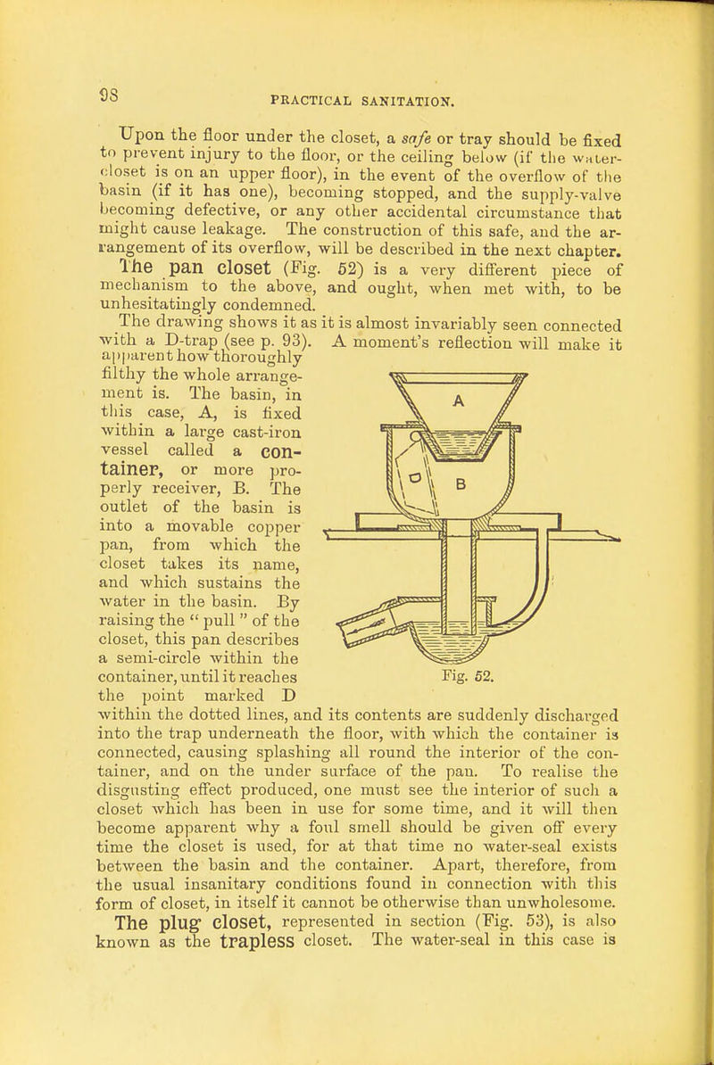 S8 Upon the floor under the closet, a safe or tray should be fixed to prevent injury to the floor, or the ceiling below (iC the waLer- oloset is on an upper floor), in the event of the overflow of tlie basin (if it has one), becoming stopped, and the supply-valve becoming defective, or any other accidental circumstance that might cause leakage. The construction of this safe, and the ar- rangement of its overflow, will be described in the next chapter. The pan closet (Fig. 52) is a very difi'erent piece of mechanism to the above, and ought, when met with, to be unhesitatingly condemned. The drawing shows it as it is almost invariably seen connected with a D-trap (see p. 93). A moment's reflection will make it apparent how thoroughly filthy the whole arrange- ment is. The basin, in tliis case, A, is fixed within a large cast-iron vessel called a con- tainer, or more pro- perly receiver, B. The outlet of the basin is into a movable copper pan, from which the closet takes its name, and which sustains the water in the basin. By raising the  pull  of the closet, this pan describes a semi-circle within the the point marked D within the dotted lines, and its contents are suddenly dischai'ged into the trap underneath the floor, with which the container is connected, causing splashing all round the interior of the con- tainer, and on the under sui'face of the pan. To realise the disgusting eflect produced, one must see the interior of sucli a closet which has been in use for some time, and it will then become apparent why a foul smell should be given oS every time the closet is used, for at that time no water-seal exists between the basin and the container. Apart, therefore, from the usual insanitary conditions found in connection with this form of closet, in itself it cannot be otherwise than unwholesome. known as the trapleSS closet. The water-seal in this case is