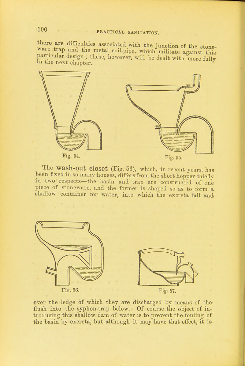 war? Zl associated with the junction of the stone- ware trap and the metal soil-pipe, which militate against thi» particular design; these, however, will be dealt with more fully m the next chapter. ^ The wash-out closet (Fig. 56), which, in recent years, has- been fixed in so many houses, differs from the short hopper chiefly in two respects—the basin and trap are constructed of one piece of stoneware, and the former is shaped so as to form a. shallow container for water, into which the excreta fall and Fig. 56. Fig. 57. over the ledge of which they are discharged by means of the- flush into the syphon-trap below. Of course the object of in- troducing this shallow dam of water is to prevent the fouling of the basin by excreta, but although it may have that effect, it is