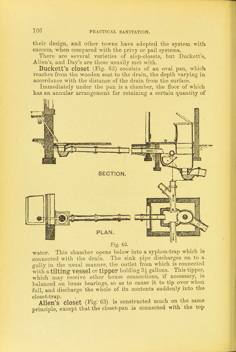 tlieir design, and other towns have adopted the system with success, when compared with the privy or pail systems. There are several varieties of slop-closets, but Duckett's, Allen's, and Day's are those usually met with. Duckett's closet (Fig. 62) consists of an oval pan, which, reaches from the wooden seat to the drain, the depth varying in accordance with the distance of the drain from the surface. Immediately under the pan is a chamber, the floor of which has an annular arrangement for retaining a certain quantity of Fig. 62. water. This chamber opens below into a syphon-trap which i» connected with the drain. The sink pipe discharges on to a gully in the usual manner, the outlet from which is connected with a tilting vessel or tipper holding 3i gallons. This tipper, which may receive other house connections, if necessary, is- balanced on brass bearings, so as to cause it to tip over when full, and discharge the whole of its contents suddenly into the closet-trap. Allen's closet (Fig: 63) is constructed much on the same principle, except that the closet-pan is connected with the top