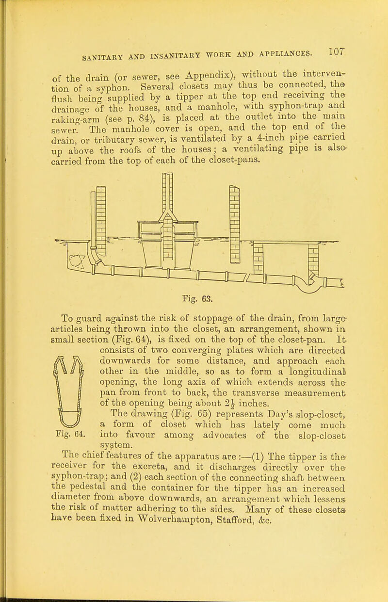 of the drain (or sewer, see Appendix), without the interven- tion of a syphon. Several closets may thus be connected, the flush being supplied by a tipper at the top end receiving the draina're of the houses, and a manhole, with syphon-trap and raking^arm (see p. 84), is placed at the outlet into the mam sewer? The manhole cover is open, and the top end of the drain, or tributary sewer, is ventilated by a 4-inch pipe carried up above the roofs of the houses; a ventilating pipe is also carried from the top of each of the closet-pans. Fig. 63. To guard against the risk of stoppage of the drain, from large articles being thrown into the closet, an arrangement, shown in small section (Fig. 64), is fixed on the top of the closet-pan. It consists of two converging plates which are directed downwards for some distance, and approach each other in the middle, so as to form a longitudinal opening, the long axis of which extends across the pan from front to back, the transverse measurement of the opening being about 2^ inches. The drawing (Fig. 65) represents Day's slop-closet, a form of closet which has lately come much into favour among advocates of the slop-closeb system. The chief features of the apparatus are :—(1) The tipper is the receiver for the excreta, and it discharges directly over the syphon-trap; and (2) each section of the connecting shaft between the pedestal and the container for the tipper has an increased diameter from above downwards, an arrangement which lessens the risk of matter adhering to the sides. Many of these closets have been fixed in Wolverhampton, Stafford, (kc. Fig. 64.