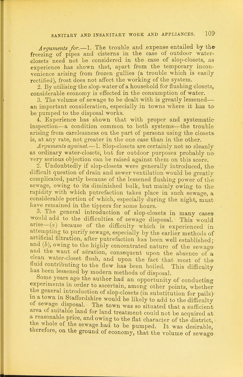 Arguments for.—1. The trouble and expense entailed by th© freezing of pipes and cisterns in the case of outdoor water- closets need not be considered in the case of slop-closets, as experience has shown that, apart from the temporary incon- venience arising from frozen gullies (a trouble which is easily rectified), frost does not affect the working of the system. 2. By utilising the slop-water of a household for flushing closets, considerable economy is effected in the consumption of water. 3. The volume of sewage to be dealt with is greatly lessened— an important consideration, especially in towns where it has to- be pumped to the disi^osal works. 4. Experience has shown that with proper and systematic- inspection—a condition common to both systems—the trouble arising from carelessness on the part of persons using the closets- is, at any rate, not greater in the one case than in the other. Arguments against.—1. Slop-closets are certainly not so cleanly as ordinary water-closets, but for outdoor purposes probably no- very serious objection can be raised against them on this score. 2. Undoubtedly if slop-closets were generally introduced, the difficult question of drain and sewer ventilation would be greatly complicated, partly because of the lessened flushing power of the sewage, owing to its diminished bulk, but mainly owing to the rapidity with which putrefaction takes place in such sewage, a considerable portion of which, especially during the night, must liave remained in the tippers for some hours. 3. The general introduction of slop-closets in many cases- would add to the difficulties of sewage disposal. This would arise—(a) because of the difficulty which is experienced in attempting to purify sewage, especially by the earlier methods of artifacial filtration, after putrefaction has been well established; and (6), owing to the highly concentrated nature of the sewage and the want of aeration, consequent upon the absence of a clean water-closet flush, and upon the fact that most of the tiuid contributing to the flow has been boiled. This difficulty has been lessened by modern methods of disposal. borne years ago the author had an opportunity of conducting experiments in order to ascertain, among other points, whether the general introduction of slop-closets (in substitution for pails) in a town in Stafl-ordshire would be likely to add to the difficulty of se%yage disposal. The town was so situated that a sufficient area of sui able land for land treatment could not be acquired at a reasonable price, and owing to the flat character of the district, the whole of the sewage had to be pumped. It was desirable, therefore, on the ground of economy, that the volume of sewage