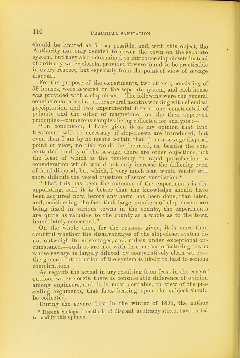 should be limited as fai- as possible, and, with this object, the Autliority not only decided to sewer the town on the sejjarate system, but they also determined to introduce slop-closets instead of ordinary water-closets, provided it were found to be practicable in every respect, but especially from the point of view of sewage ■disposal. For the purpose of the experiments, two streets, consisting of 59 houses, were sewered on the separate system, and each house was provided with a slop-closet. The following were the general -conclusions arrived at, after several months working with chemical precipitation and two experimental filters—one constructed of polarite and the other of magnetone—on the then approved principles—numerous samples being collected for analysis :— In conclusion, I have given it as my opinion that land treatment will be necessary if slop-closets are introduced, but •even then I am by no means certain that, from a sewage disposal point of view, no risk would be incurred, as, besides the con- centrated quality of the sewage, there are other objections, not the least of which is the tendency to rapid putrefaction —a ■consideration which would not only increase the difficulty even •of land disposal, but which, I very much fear, would render still more difficult the vexed question of sewer ventilation.*  That this has been the outcome of the experiments is dis- appointing, still it is better that the knowledge should have been acquired now, before any harm has been done, than later, and, considering the fact that large numbers of slop-closets are being fixed in various towns in the county, the experiments are quite as valuable to the county as a whole as to the town immediately concerned. On the whole then, for the reasons given, it is more than ■doubtful whether the disadvantages of the slop-closet system do not outweigh its advantages, and, unless under exceptional cir- cumstances—such as are met with in some manufacturing towns whose sewage is largely diluted by comparatively clean water— the general introduction of the system is likely to lead to serious complications. As regards the actual injury resulting from frost in the case of outdoor water-closets, there is considerable diffei-ence of opinion among engineers, and it is most desirable, in view of the pre- •ceding arguments, that facts bearing upon the subject should be collected. During the severe frost in the winter of 1895, the author * Recent biological methods of disposal, as a.lready stated, have tended to modify this opinion.