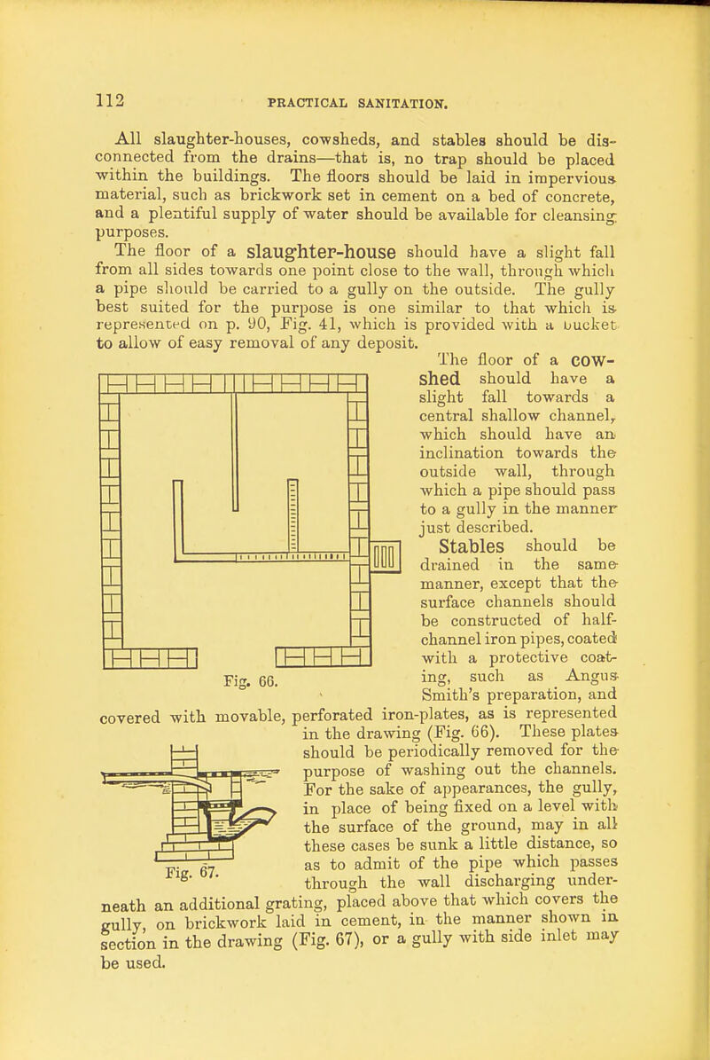 I All slaughter-houses, cowaheds, and stables should be dis- connected from the drains—that is, no trap should be placed within the buildings. The floors should be laid in impervious material, such as brickwork set in cement on a bed of concrete, and a plentiful supply of water should be available for cleansing; purposes. The floor of a slaUghteP-hoUSG should have a slight fall from all sides towards one point close to the wall, through whicli a pipe sliould be carried to a gully on the outside. The gully best suited for the purpose is one similar to that which is- repreKentfd on p. 90, Fig. 41, whicli is provided with a uucket to allow of easy removal of any deposit. The floor of a COW- I shed should have a slight fall towards a central shallow channel, which should have an inclination towards the outside wall, through which a pipe should pass to a gully in the manner just described. Stables should be drained in the same- manner, except that the- surface channels should be constructed of half- channel iron pipes, coated with a protective coat- ing, such as Angus- Smith's preparation, and covered with movable, perforated iron-plates, as is represented in the drawing (Fig. 66). These plates- should be periodically removed for the- purpose of washing out the channels. For the sake of appearances, the gully, in place of being fixed on a level with the surface of the ground, may in all these cases be sunk a little distance, so as to admit of the pipe which passes through the wall discharging under- neath an additional grating, placed above that which covers the gully on brickwork laid in cement, in the manner shown in section in the drawing (Fig. 67), or a gully with side inlet may be used.