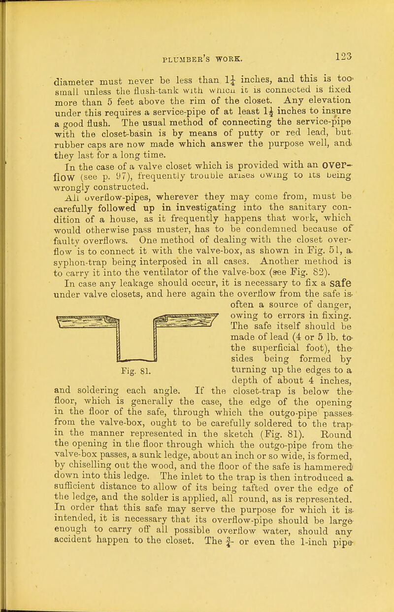 diameter must never be less than IJ inches, and this is too^ small unless the flush-tank with wiucu it is connected is tixed more than 5 feet above the rim of the closet. Any elevation, under this requires a service-pipe of at least 1^ inches to insure a good flush. The usual method of connecting the service-pipe with the closet-basin is by means of putty or red lead, but rubber caps are now made which answer the purpose well, and they last for a long time. In the case of a valve closet which is provided with an oveP- flow (see p. 97), frequently trouble arioes owing to its being wrongly constructed. All overflow-pipes, wherever they may come from, must be carefully followed up in investigating into the sanitary con- dition of a house, as it frequently happens that work, which would otherwise pass muster, has to be condemned because of faulty overflows. One method of dealing witli the closet over- flow is to connect it with the valve-box, as shown in Fig. 51, a> syphon-trap being interposed in all cases. Another method is to carry it into the ventilator of the valve-box (see Fig. 82). In case any leakage should occur, it is necessary to fix a safe under valve closets, and here again the overflow from the safe is- often a source of danger, ^'^'^ssr^^T' owing to errors in fixing. -^^'^^-^ The safe itself should be made of lead (4 or 5 lb. tO' the superficial foot), the- sides being formed by Fig. 81. turning up the edges to a depth of about 4 inches, and soldering each angle. If the closet-trap is below the- floor, which is generally the case, the edge of the opening in the floor of the safe, through which the outgo-pipe passes- from the valve-box, ought to be carefully soldered to the trap- in the manner represented in the sketch (Fig. 81). Round the opening in the floor through which the outgo-pipe from the- valve-box passes, a sunk ledge, about an inch or so wide, is formed, by chiselling out the wood, and the floor of the safe is hammered down into this ledge. The inlet to the trap is then introduced a> suflicient distance to allow of its being t.afted over the edge of the ledge, and the solder is applied, all round, as is represented. In order that this safe may serve the purpose for which it is- intended, it is necessary that its overflow-pipe should be large enough to carry oS all possible overflow water, should any accident happen to the closet. The |- or even the 1-inch pipe-