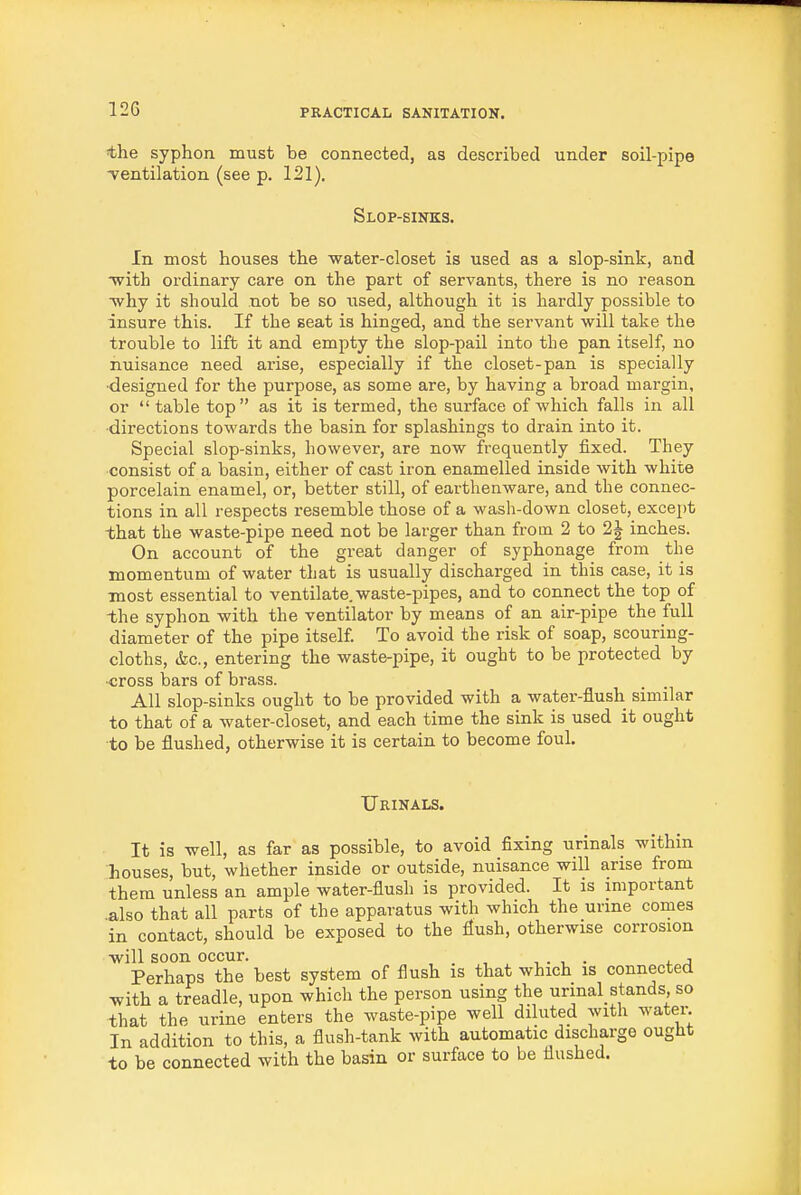 the syphon must be connected, as described under soil-pipe Tentilation (see p. 121). Slop-sinks. In most houses the water-closet is used as a slop-sink, and with ordinary care on the part of servants, there is no reason ■why it should not be so used, although it is hardly possible to insure this. If the seat is hinged, and the servant will take the trouble to lift it and empty the slop-pail into the pan itself, no nuisance need arise, especially if the closet-pan is specially •designed for the purpose, as some are, by having a broad margin, or table top as it is termed, the surface of which falls in all ■directions towards the basin for splashings to drain into it. Special slop-sinks, however, are now frequently fixed. They consist of a basin, either of cast iron enamelled inside with white porcelain enamel, or, better still, of earthenware, and the connec- tions in all respects resemble those of a wash-down closet, except that the waste-pipe need not be larger than from 2 to 2J inches. On account of the great danger of syphonage from the momentum of water that is usually discharged in this case, it is most essential to ventilate, waste-pipes, and to connect the top of the syphon with the ventilator by means of an air-pipe the Ml diameter of the pipe itself. To avoid the risk of soap, scouring- cloths, (fee, entering the waste-pipe, it ought to be protected by -cross bars of brass. All slop-sinks ought to be provided with a water-flush similar to that of a water-closet, and each time the sink is used it ought to be flushed, otherwise it is certain to become foul. Urinals. It is well, as far as possible, to avoid fixing urinals within houses, but, whether inside or outside, nuisance will arise from them unless an ample water-flush is provided. It is important also that all parts of the apparatus with which the urine comes in contact, should be exposed to the flush, otherwise corrosion will soon occur. _ ■, . , . t j Perhaps the best system of flush is that which is connected with a treadle, upon which the person using the urinal_ stands so that the urine enters the waste-pipe well diluted with water In addition to this, a flush-tank with automatic discharge ought to be connected with the basin or surface to be flushed.