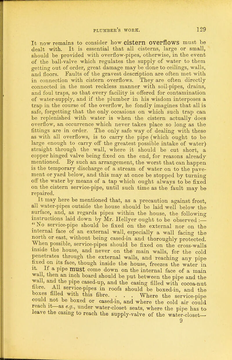 It now remains to consider how cistem OVepfloWS must be dealt with. It is essential that all cisterns, large or small, should be pi'ovided with overflow-pipes, otherwise, in the event of the ball-valve which regulates the supply of water to them getting out of order, great damage may be done to ceilings, walls, and floors. Faults of the gravest description are often met with in connection with cistern overflows. They are often directly connected in the most reckless manner with soil-pipes, drains, and foul traps, so that every facility is offered for contamination of water-supply, and if the p]^^mber in his wisdom interposes a trap in the course of the overflow, he fondly imagines that all is safe, forgetting that the only occasions on which such trap can be replenished with water is when the cistern actually does overflow, an occurrence which never takes place so long as the fittings are in order. The only safe way of dealing with these as with all overflows, is to cai-ry the pipe (which ought to be large enough to carry ofi the greatest possible intake of water) straight through the wall, where it should be cut short, a copper hinged valve being fixed on the end, for reasons already mentioned. By such an arrangement, the worst that can happen is the temporary discharge of a stream of water on to the pave- ment or yard below, and this may at once be stopped by turning ofi' the water by means of a tap which ought always to be fixed on the cistern service-pipe, until such time as the fault may be repaired. It may here be mentioned that, as a precaution against frost, all water-pipes outside the house should be laid well below the surface, and, as regards pipes within the house, the following instructions laid down by Mr. Hellyer ought to be observed : I'No service-pipe should be fixed on the external nor on the internal face of an external wall, especially a wall facing the north or east, without being cased-in and thoroughly protected. When possible, service-pipes should be fixed on the cross-walls inside the house, and never on the main walls, for the cold penetrates through the external walls, and reaching any pipe faxed on its face, though inside the house, freezes the water in It. If a pipe must come down on the internal face of a main wall, then an inch board should be put between the pipe and the wall, and the pipe cased-up, and the casing filled with cocoa-nut fibre. All service-pipes in roofs should be boxed-in, and the boxes filled with this fibre. . . . Where the service-pipe could not be boxed or cased-in, and where the cold air could reach i^as e.g., under water-closet seats, where the pipe has to leave the casing to reach the supply-valve of the water-closet— 9