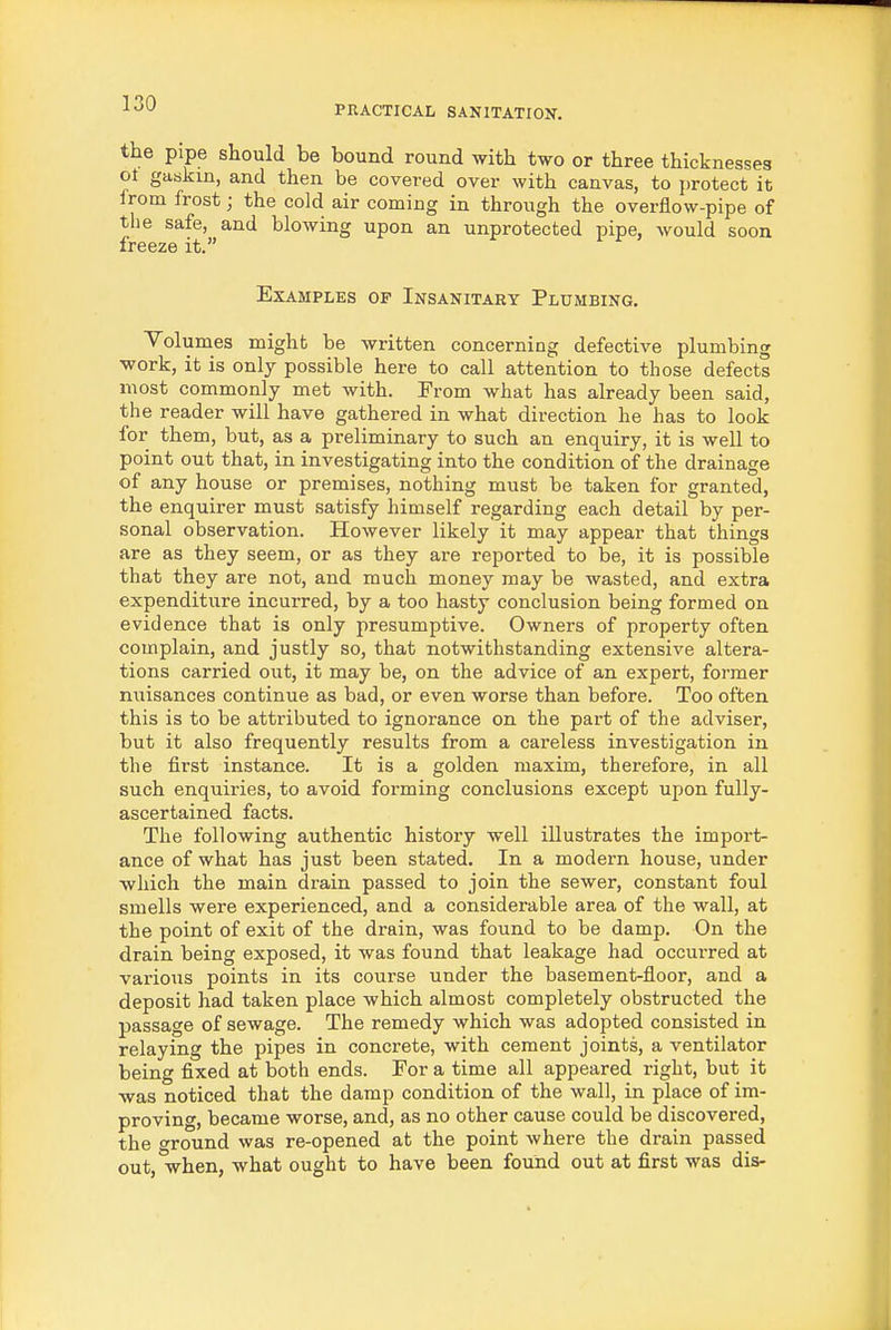 PRACTICAL SANITATIOX. the pipe should be bound round with two or three thicknesses ot gaskin, and then be covered over with canvas, to protect it from frost; the cold air coming in through the overflow-pipe of the safe, and blowing upon an unprotected pipe, would soon freeze it. Examples op Insanitary Plumbing. Yolumes might be written concerning defective plumbing work, it is only possible here to call attention to those defects most commonly met with. From what has already been said, the reader will have gathered in what direction he has to look for them, but, as a preliminary to such an enquiry, it is well to point out that, in investigating into the condition of the drainage of any house or premises, nothing must be taken for granted, the enquirer must satisfy himself regarding each detail by per- sonal observation. However likely it may appear that things are as they seem, or as they are reported to be, it is possible that they are not, and much money may be wasted, and extra expenditure incurred, by a too hasty conclusion being formed on evidence that is only presumptive. Owners of property often complain, and justly so, that notwithstanding extensive altera- tions carried out, it may be, on the advice of an expert, former nuisances continue as bad, or even worse than before. Too often this is to be attributed to ignorance on the part of the adviser, but it also frequently results from a careless investigation in the first instance. It is a golden maxim, therefore, in all such enquiries, to avoid forming conclusions except upon fully- ascertained facts. The following authentic history well illustrates the import- ance of what has just been stated. In a modern house, under which the main drain passed to join the sewer, constant foul smells were experienced, and a considerable area of the wall, at the point of exit of the drain, was found to be damp. On the drain being exposed, it was found that leakage had occurred at various points in its course under the basement-floor, and a deposit had taken place which almost completely obstructed the passage of sewage. The remedy which was adopted consisted in relaying the pipes in concrete, with cement joints, a ventilator being fixed at both ends. For a time all appeared right, but it was noticed that the damp condition of the wall, in place of im- proving, became worse, and, as no other cause could be discovered, the around was re-opened at the point where the drain passed out,'when, what ought to have been found out at first was dis-