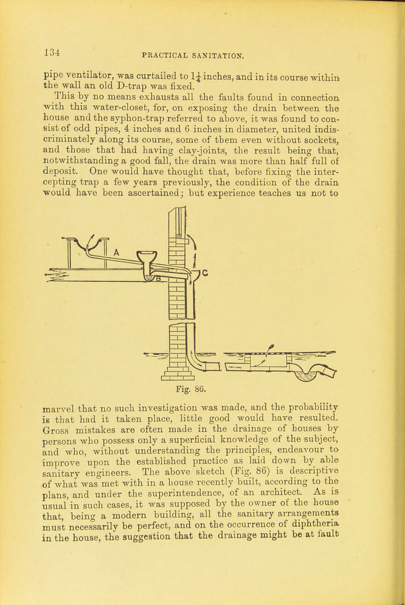 pipe ventilator, was curtailed to 1^ inches, and in its course within the wall an old D-trap was fixed. This by no means exhausts all the faults found in connection with this water-closet, for, on exposing the drain between the house and the syphon-trap referred to above, it was found to con- sist of odd pipes, 4 inches and 6 inches in diameter, united indis- criminately along its course, some of them even without sockets, and those that had having clay-joints, the result being that, notwithstanding a good fall, the drain was more than half full of deposit. One would have thought that, before fixing the inter- cepting trap a few years previously, the condition of the drain would have been ascertained; but experience teaches us not to Fig. 86. marvel that no such investigation was made, and the probability is that had it taken place, little good would have resulted. Gross mistakes are often made in the drainage of houses by persons who possess only a superficial knowledge of the subject, and who, without understanding the principles, endeavour to improve upon the established practice as laid down by able sanitary engineers. The above sketch (Fig. 86) is descriptive of what was met with in a house recently built, according to the plans, and under the superintendence, of an architect. As is usual'in such cases, it was supposed by the owner of the house that, being a modern building, all the sanitary arrangements must necessarily be perfect, and on the occurrence of diphtheria in the house, the suggestion that the drainage might be at fault