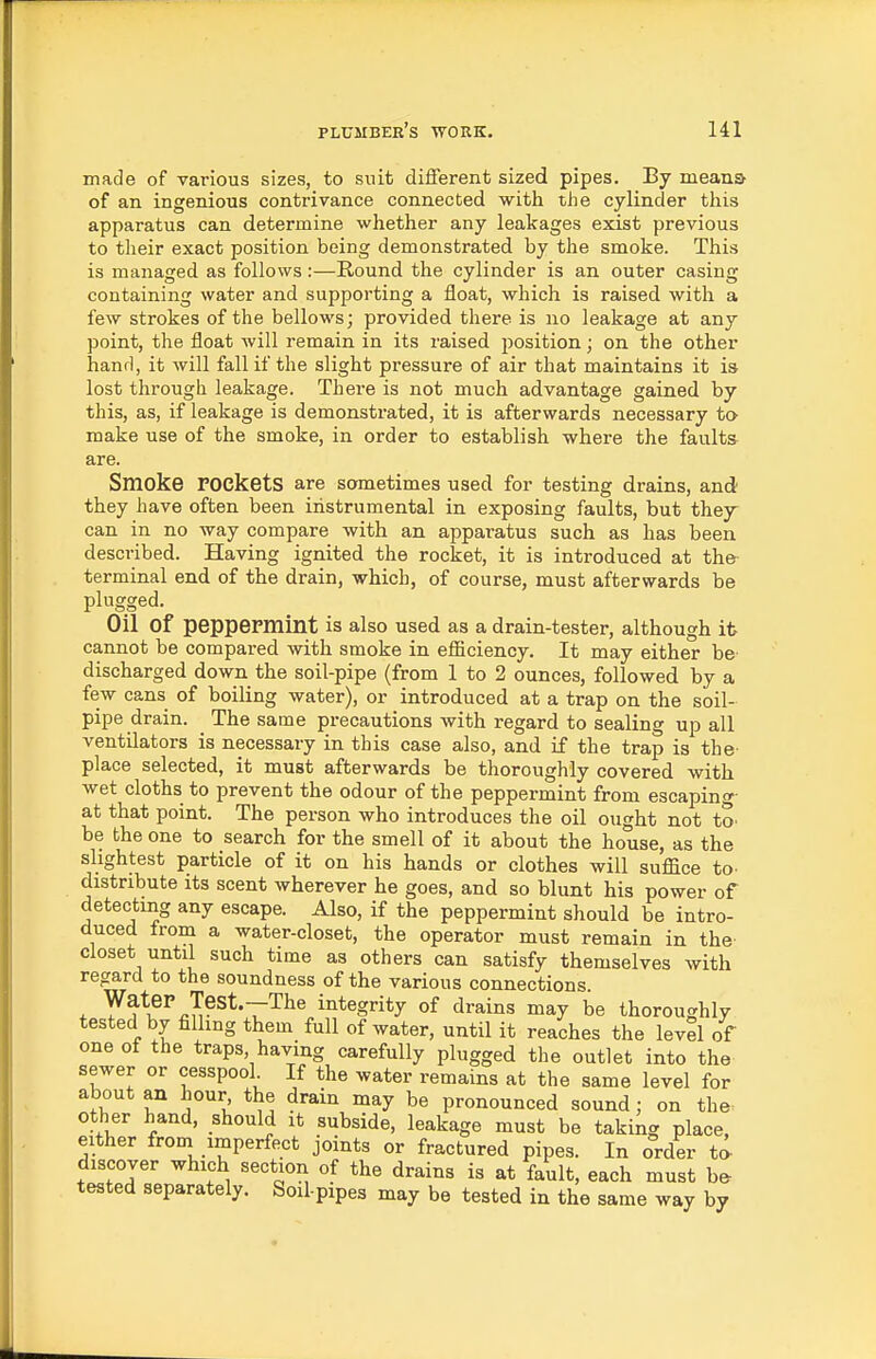 made of various sizes, to snit different sized pipes. By means of an ingenious contrivance connected with the cylinder this apparatus can determine whether any leakages exist previous to their exact position being demonstrated by the smoke. This is managed as follows:—Round the cylinder is an outer casing containing water and supporting a float, which is raised with a few strokes of the bellows; provided there is no leakage at any point, the float will remain in its raised jjosition; on the other hand, it will fall if the slight pressure of air that maintains it is lost through leakage. There is not much advantage gained by this, as, if leakage is demonstrated, it is afterwards necessary to make use of the smoke, in order to establish where the faults are. Smoke rockets are sometimes used for testing drains, and they have often been instrumental in exposing faults, but they can in no way compare with an apparatus such as has been described. Having ignited the rocket, it is introduced at the- terminal end of the drain, which, of course, must afterwards be plugged. Oil of peppePmint is also used as a drain-tester, although it cannot be compared with smoke in efiiciency. It may either be discharged down the soil-pipe (from 1 to 2 ounces, followed by a few cans of boiling water), or introduced at a trap on the soil- pipe drain. The same precautions with regard to sealing up all ventilators is necessary in this case also, and if the trap is the- place selected, it must afterwards be thoroughly covered with wet cloths to prevent the odour of the peppermint from escaping- at that point. The person who introduces the oil ought not to. be the one to search for the smell of it about the house, as the slightest particle of it on his hands or clothes will suffice to. distribute its scent wherever he goes, and so blunt his power of detecting any escape. Also, if the peppermint should be intro- duced from a water-closet, the operator must remain in the closet until such time as others can satisfy themselves with regard to the soundness of the various connections. Water Test.--The integrity of drains may be thoroughly tested by filling them full of water, until it reaches the level of one of the traps, having carefully plugged the outlet into the sewer or cesspool If the water remains at the same level for about an hour the drain may be pronounced sound; on the^ other hand, should it subside, leakage must be taking place, either from imperfect joints or fractured pipes. In order ta discover which section of the drains is at fault, each must b^ tested separately, Soil-pipes may be tested in the same way by