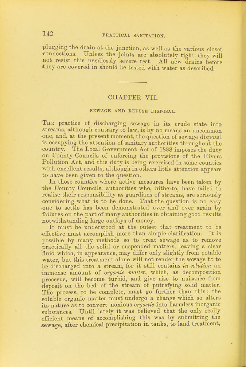plugging the drain at the junction, as well as the various closet ■connections. _ Unless the joints are absolutely tight they will not resist this needlessly severe test. All new drains before they are covered in should be tested with water as described. CHAPTER VII. SEWAGE AND REFUSE DISPOSAL. The practice of discharging sewage in its crude state into streams, although contrary to law, is by no means an uncommon one, and, at the present moment, the question of sewage disposal is occupying the attention of sanitary authorities throughout the country. The Local Government Act of 1888 imposes the duty ■on County Councils of enforcing the provisions of the Rivers Pollution Act, and this duty is being exercised in some counties with excellent results, although in others little attention appears to have been given to the question. In those counties where active measures have been taken by the County Councils, authorities who, hitherto, have failed to realise their responsibility as guardians of streams, are seriously considering what is to be done. That the question is no easy ■one to settle has been demonstrated over and over again by failures on the part of many authorities in obtaining good results notwithstanding large outlays of money. It must be understood at the outset that treatment to be effective must accomplish more than simple clarification. It is possible by many methods so to treat sewage as to remove practically all the solid or suspended matters, leaving a clear £uid which, in appeai-ance, may differ only slightly from potable water, but this treatment alone will not render the sewage fit to be discharged into a stream, for it still contains in solution an immense amount of organic matter, which, as decomposition proceeds, will become turbid, and give rise to nuisance from deposit on the bed of the stream of putrefying solid matter. The process, to be complete, must go further than this; the soluble organic matter must undergo a change which so alters its nature as to convert noxious organic into harmless inorganic substances. Until lately it was believed that the only really efiicient means of accomplishing this was by submitting the sewage, after chemical precipitation in tanks, to land treatment,