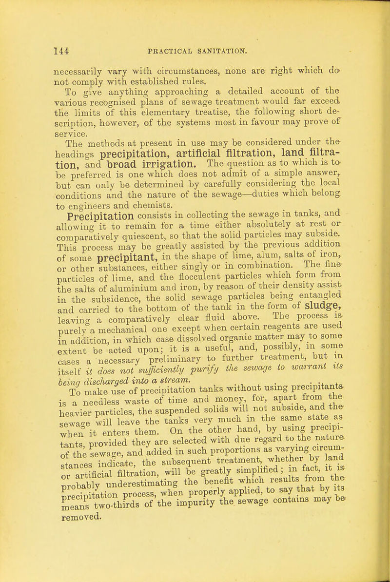 necessarily vary with circumstances, none are right which do not comply with established rviles. To give anything approaching a detailed account of the vai-ious recognised plans of sewage treatment would far exceed the limits of this elementary treatise, the following short de- scription, however, of the systems most in favour may prove of service. The methods at present in use may be considered under the headings ppecipitation, artificial filtration, land filtra- tion, and broad irrigation. The question as to which is to- be preferred is one which does not admit of a simple answer, but can only be determined by carefully considering the local conditions and the nature of the sewage—duties which belong to engineers and chemists. Precipitation consists in collecting the sewage in tanks, and allowing it to remain for a time either absolutely at rest or comparatively quiescent, so that the solid particles may subside. This process may be greatly assisted by the previous addition of some precipitant, in the shape of lime, alum, salts of iron,, or other substances, either singly or in combination. Ihe fane particles of lime, and the flocculent particles which form from the salts of aluminium and iron, by reason of their density assist in the subsidence, the solid sewage particles being entangled and carried to the bottom of the tank in the form of sludge, leavin- a comparatively clear fluid above. The process i» nurely°a mechanical one except when certain reagents are used in addition, in which case dissolved organic matter may to some extent be acted upon; it is a useful, and, possibly m some cases a necessary preliminary to further treatment, but in itself it does not sufficienthj purify the sewage to warrant its heinq discharged into a stream. . , ^ ■ • t-^ To make use of precipitation tanks without using precipitant* is a needless waste of time and money for, apart from the heavier particles, the suspended solids wil not subside, and the sewage will lea^e the tanks very much in the same state as when it enters them. On the other hand, by using precipi- iants provided they are selected with due regard to the nature of tl; sewage, and 'added in such proportions as varying circum- stances indicate, the subsequent treatmen , whether by and or artificial filtration, will be greatly simplified; in fact, it probabfy underestimating the benefit -hich results from th^ ^recTpitltion process, when properly applied, to ^^Jj^^'^yf^ means two-thirds of the impurity the sewage contains may b* removed.