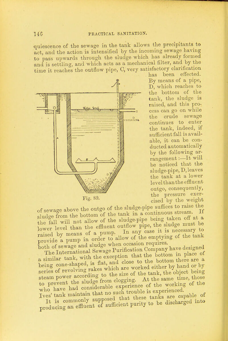 quiescence of the sewage in the tank allows the precipitants to act, and the action is intensified by the incoming sewage having to pass upwards through the sludge which has already formed and is settling, and which acts as a mechanical filter, and by the time it reaches the outflow pipe, C, very satisfactory clarification has been effected. By means of a pipe, D, which reaches to the bottom of the tank, the sludge is raised, and this pro- cess can go on while the crude sewage continues to enter the tank, indeed, if sufficient fall is avail- able, it can be con- ducted automatically by the following ar- rangement :—It will be noticed that the sludge-pipe, D, leaves the tank at a lower level than the effluent outgo, consequently, the pressure exer- cised by the weight of sewa<^e above the outgo of the sludge-pipe suffices to raise the Id e from the bottom of the tank in a ^^f]^^'f\''^^^-Jl the Ml will not allow of the sludge-pipe being taken oS at a Z:fL^ ..an t>,e effluen. ou^Eo. pipe *e pr?d'I puTp ^dLToVow of.L emptying of the tank bring «f=-*>?«f Vakes whkb ^ve worked either by hand or by series of ff 7=J^^<= „f tbe tank, the object being prS»SngTe°atntTr;«ffieient purity to be diseharged into Fig. 89.