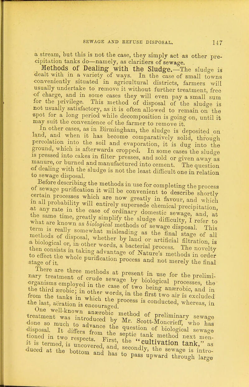 a stream, but this is not the case, they simply act as other pre- cipitation tanks do—namely, as clarifiers of sewage. Methods of Dealing: with the Sludge.—The sludge is dealt wzth m a variety of ways. In the case of small towns conveniently situated in agricultural districts, farmers will usually undertake to remove it without further treatment, free ■of charge, and in some cases they will even pay a small sum for the privilege. This method of disposal of the sludo-e is not usually satisfactory, as it is often allowed to remain on the spot lor a long period while decomposition is going on, until it may suit the convenience of the farmer to remove it. In other cases, as in Birmingham, the sludge is deposited on land, and when it has become comparatively solid, throucrh percolation into the soil and evaporation, it is dug into the ground, which is afterwards cropped. In some cases the slud-e IS pressed into cakes in filter presses, and sold or given away as nianure, or burned and manufactured into cement. The question ■of dealing with the sludge is not the least difficult one in relation to sewage disposal. Before describing the methods in use for completing the process of sewage purification it will be convenient to describe shortlv m all probability will entirely supersede chemical precipitation ^t any rate in the case of ordinary domestic sewaS and S the same time, greatly simplify the sludge dMcX f ref^ SXtiifrSitr^^^atup:::th:d'^rrt^ stage of it purification process and not merely the final naJyre.rtme?tTf ruif' ^^T^?-^^ ^l^e prelimi- orgJnismsemptyfd in he c7s^lf ti„'f°°^^ P™-^'^^' the third ffirobic- in oH.pp a • 1° ^^'^ anaerobic, and in from the tanks 'ia Vhicl le nV^ ^'^^^l^ded the last, aeration is rncoira^ed^ '' conducted, whereas, in w'LU^^arrnloI^^^^^^^ P^^y sewage tioJed in two respects F r 't 'TV^} ■'^''^''^ ^^^^ ifc is termed, is Sove;ed and C^lt nation tank, as ■duced at the bottom Ind hn.' f ^^^^^J^' sewage is intro- octom and has to pass upward through large