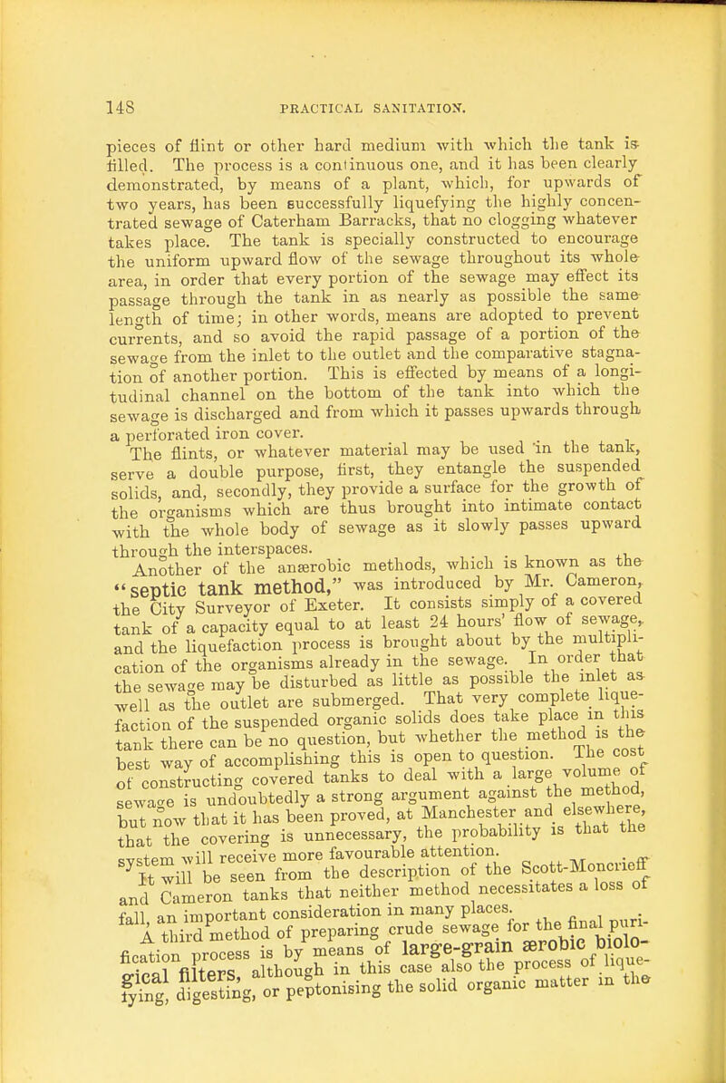 pieces of flint or other hard medium with which tlie tank is tilled. The process is a continuous one, and it has been clearly- demonstrated, by means of a plant, which, for upwards of two years, has been successfully liquefying the highly concen- trated sewage of Caterham Barracks, that no clogging whatever takes place. The tank is specially constructed to encourage the uniform upward flow of the sewage throughout its whole area, in order that every portion of the sewage may effect its passage through the tank in. as nearly as possible the same length of time; in other words, means are adopted to prevent currents, and so avoid the rapid passage of a portion of the sewa^^e from the inlet to the outlet and the comparative stagna- tion of another portion. This is effected by means of a longi- tudinal channel on the bottom of the tank into which the sewage is discharged and from which it passes upwards through a perforated iron cover. The flints, or whatever material may be used 'in the tank, serve a double purpose, first, they entangle the suspended solids, and, secondly, they provide a surface for the growth of the or-^anisms which are thus brought into intimate contact with the whole body of sewage as it slowly passes upward through the interspaces. , . , . i Another of the anserobic methods, which is known as the septic tank method, was introduced by Mr Cameron the City Surveyor of Exeter. It consists simply of a covered tank of a capacity equal to at least 24 hours' flow of sewage, and the liquefaction process is brought about by the multipli- cation of the organisms already in the sewage In order that the sewage may be disturbed as little as possible the inlet as well as the outlet are submerged. That very complete lique- faction of the suspended organic solids does take place m this tauk there can be no question, but whether the method is the best way of accomplishing this is open to question. The cost ot constJucting covered tanks to deal with a large volume of sewacre is undoubtedly a strong argument against the method, buTnow that it has been proved, -^f-'^^f ^.^'^.^S that the covering is unnecessary, the probability is that the cv=:fpm will receive more favourable attention, ^it wil be seen from the description of the Scott-Moncriefr and Cameron tanks that neither method necessitates a loss of fflll an important consideration in many places. A tMrd method of preparing crude sewage for the final puri- fin^ion process is by means of large-grain serobic biolo- trP«rfilterS a though in this case^also the process of lique- fylt d^g^sSgror^e^tonising the solid organic matter in the