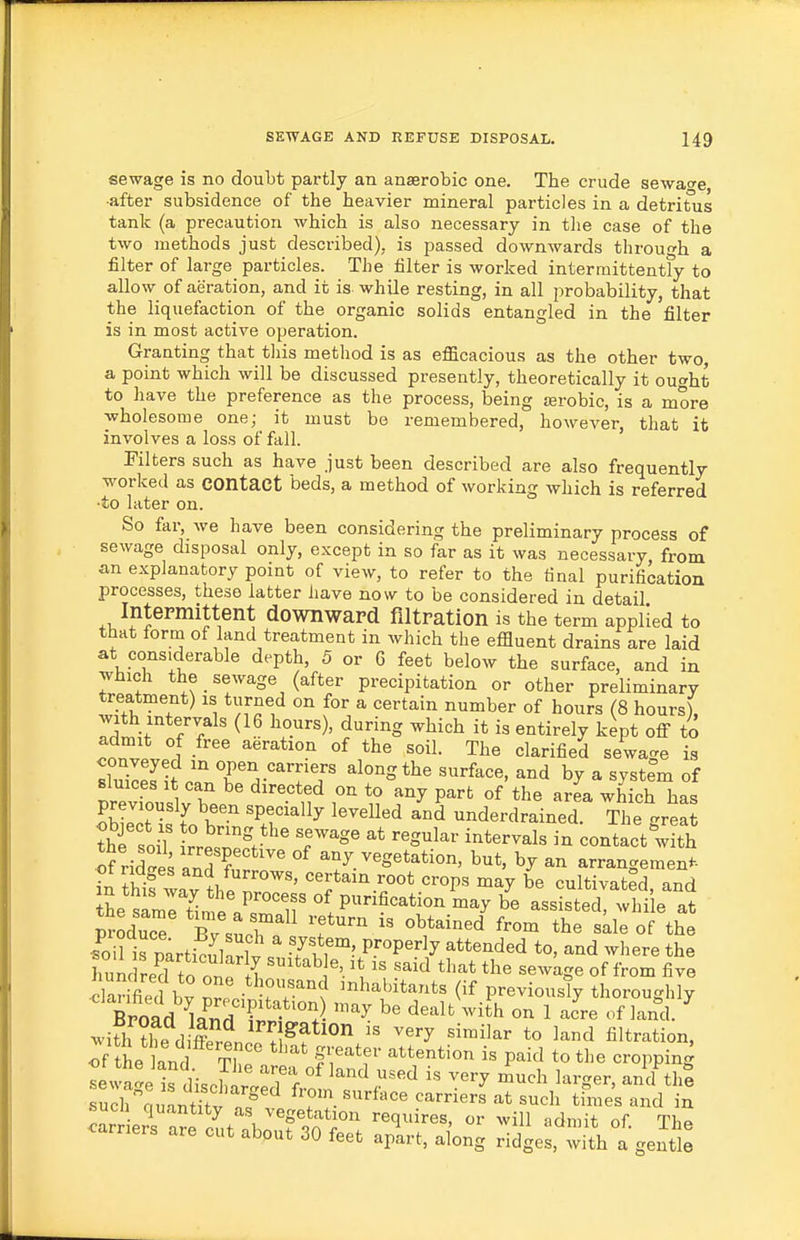 sewage is no doubt partly an anaerobic one. The crude sewage •after subsidence of the heavier mineral particles in a detritus tank (a precaution which is also necessary in the case of the two methods just described), is passed downwards through a filter of large particles. The filter is worked interrnittentfy to allow of aeration, and it is while resting, in all probability, that the liquefaction of the organic solids entangled in the filter is in most active operation. Granting that this method is as efficacious as the other two, a point which will be discussed presently, theoretically it ought to have the preference as the process, being terobic, is a more wholesome one; it must be remembered, however, that it involves a loss of fall. Filters such as have just been described are also frequently worked as contact beds, a method of working which is referred ■to later on. So far, we have been considering the preliminary process of sewage disposal only, except in so far as it was necessary from an explanatory point of view, to refer to the final purification processes, these latter liave now to be considered in detail InteFmittent downward filtration is the term applied to that form of land treatment in which the effluent drains are laid at considerable depth, 5 or 6 feet below the surface, and in which the sewage (after precipitation or other preliminary treatment) is turned on for a certain number of hours (8 hours), with intervals (16 hours), during which it is entirely kept off to Jonvll «l^fi«d sewage is conveyed in open earners along the surface, and by a system of sluices It can be directed on to°any part of the arL which has previously been specially levelled and underdrained The great S soif rrer%*'' T'^' ^^S^^^ ^^^^^^^^ ^ contact w th of riZVand ? ' ^^y vegetation, but, by an arrangement- in thlf^^^.root crops may be cultivated, and ihe sirtime /rif °1 P^^^*^^^ ^^y be assisted, whi e at producT Ev sur of the C is parti^ul rW ^ Tif^'- P?°P'''^y ^^^^^'^d^d where the Imnc red to onp H ^^^^ ^^^d that the sewage of from five darmed bv TT''^ '^^^^itants (if previously thoroughly Broad i^Tid Tlf^^^^^ ^^'^l^ ^^i'h on 1 acre of land. ^ ^vi^h ?he dSn. ^^Ff ^'^'^ ''^ to l^d filtration, If tL land tL f^''^ ^'''''^ P^^^^ *° '^'^ ^^oPP^^g ^ewa'e is discWe'f f °^ ^'^''^ ^^^ ^'^rger, and thI Tv^^taulnStl T carriers at such tfmes and in SUCH quantity as vegetation requires, or will admit of Thf^ earners are cut abput 30 feet aplrt, along ridged, with a genti: