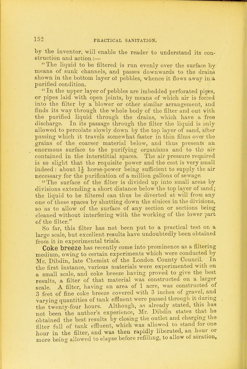 by the inventor, will enable the reader to understand its con- struction and action:—  The liquid to be filtered is run evenly over the surface by means of sunk channels, and passes downwards to the drains shown in the bottom layer ot pebbles, whence it flows away in a purified condition.  In the upper layer of pebbles are imbedded perforated pipes, or pipes laid with open joints, by means of which air is forced into the filter by a blower or other similar arrangement, and finds its Avay through the whole body of the filter and out vith the purified liquid through the drains, which have a free discharge. In its passage through the filter the liquid is only allowed to percolate slowly down by the top layer of sand, after passing which it travels somewhat faster in thin films over the grains of the coarser material below, and thus presents an enormous surface to the purifying organisms and to the air contained in the interstitial spaces. The air pressure required is so sliglit that the requisite power and the cost is very small indeed : about 1J horse-power being sufficient to supply tlie air necessary for the purification of a million gallons of sewage, The surface of the filter is divided up into small areas by divisions extending a short distance below the top layer of sand; the liquid to be filtered can thus be diverted at will from any one of these spaces by shutting down the sluices in the divisions, so as to allow of the surface of any section or sections being cleaned without interfering with the working of the lower part of the filter. So far, this filter has not been put to a practical test on a large scale, but excellent results have undoubtedly been obtained fi'om it in experimental trials. Coke breeze has recently come into prominence as a filtering medium, owing to certain experiments which were conducted by Mr. Dibdin, late Chemist of the London County Council. In the first instance, various materials were experimented with on a small scale, and coke breeze having proved to give the best results, a filter of that material was constructed on a larger scale. A filter, having an area of 1 acre, was constructed of 3 feet of fine coke breeze covered with 3 inches of gravel, and varying quantities of tank effluent were passed through it during the twenty-four hours. Although, as already stated, this has not been the author's experience, Mr. Dibdin states that he obtained the best results by closing the outlet and charging the filter full of tank effluent, wliich was allowed to stand for one hour in the filter, and was then rapidly liberated, an hour or more being allowed to elapse before refilling, to allow ot aeration,