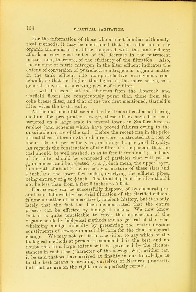For the infoi-mation of those who are not familiar with analy- tical methods, it may be mentioned that the reduction of the organic ammonia in the filter compared with the tank effluent affords a very good index of the decrease in the putrescent matter, and, therefore, of the efficiency of the filtration. Also, the amount of nitric nitrogen in the filter effluent indicates the extent of conversion of putrefactive nitrogenous organic matter in the tank effluent iuto non-putrefactive nitrogenous com- pounds, so that the higher this figure is, the more active, as a. general rule, is the purifying power of the filter. It will be seen that the effluents from the Lowcock and Garfield filters are conspicuously purer than those from the coke breeze fiilter, and that of the two first mentioned, Garfield's, filter gives the best results. As the outcome of these and further trials of coal as a filtering medium for precipitated sewage, these filters have been con- structed on a large scale in several towns in Staffordshire, to- replace land schemes which have proved failures owing to the unsuitable nature of the soil. Before the recent rise in the price of coal these filters in Staffordshire were constructed at a cost of about 10s. 6d. per cubic yard, including Is. per yard Eoyalty.. As regards the construction of the filter, it is important that the coal should be well washed, so as to free it from dust; the body of the filter should be composed of particles that will pass a. .^^^-inch mesh and be rejected by a J„-inch mesh, the upper layer, to a depth of about 9 inches, being a mixture of these sizes and \ inch, and the lower few inches, overlying the effluent pipes,, being entirely of ^ to ^ inch. The total depth of the filter should not be less than from 4 feet 6 inches to 5 feet. That sewage can be successfully disposed of by chemical pre- cipitation followed by bacterial filtration of the clarified effluent is now a matter of comparatively ancient history, but it is only lately that the fact has been demonstrated that the entire process can be effected by biological means. We now know that it is quite practicable to effect the liquefaction of the oro-anic solids by biological methods and so get rid of the over- whelming sludge difficulty by presenting the entire organic constituents of sewage in a soluble form for the final biological change. We may not yet be in a position to say which of the biological methods at present recommended is the best, and no- doubt this to a large extent will be governed by the circum- stances in each case (character of the sewage, &c.), neither can it be said that we have arrived at finality in our knowledge as- to the best means of availing ourselves of Nature's processes^ but that we are on the right lines is perfectly certain.