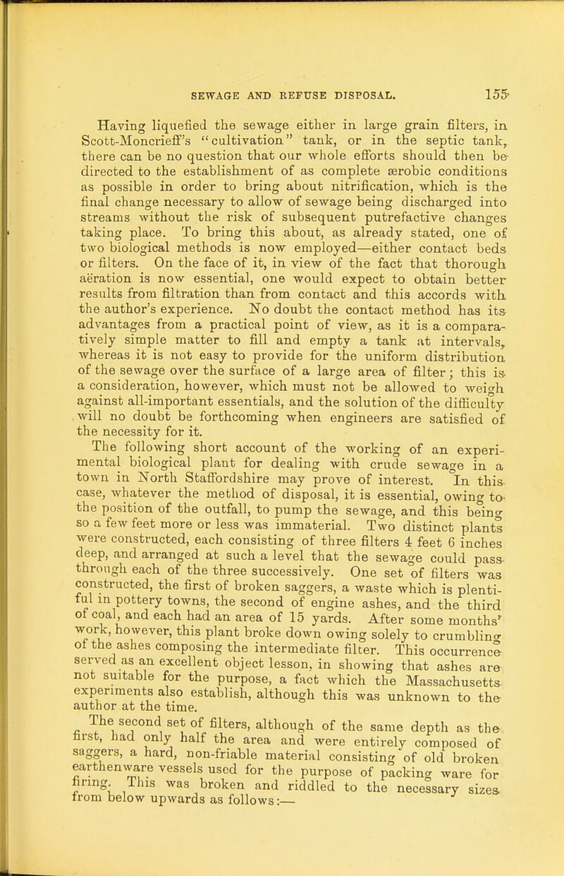 Having liquefied the sewage either in large grain filters, in Scott-Moncrieff's cultivation tank, or in. the septic tank, there can be no question that our whole efforts should then be directed to the establishment of as complete serobic conditions as possible in order to bring about nitrification, which is the final change necessary to allow of sewage being discharged into streams without the risk of subsequent putrefactive changes taking place. To bring this about, as already stated, one of two biological methods is now employed—either contact beds or filters. On the face of it, in view of the fact that thorough aeration is now essential, one would expect to obtain better results from filtration than from contact and this accords with, the author's experience. No doubt the contact method has its- advantages from a practical point of view, as it is a compara- tively simple matter to fill and empty a tank at intervals, whereas it is not easy to provide for the uniform distribution of the sewage over the surface of a large area of filter; this is. a consideration, however, which must not be allowed to weio-h against all-important essentials, and the solution of the difficulty will no doubt be forthcoming when engineers are satisfied of the necessity for it. The following short account of the working of an experi- mental biological plant for dealing with crude sewage in a town in North Staffordshire may prove of interest. In this- case, whatever the method of disposal, it is essential, owing to- the position of the outfall, to pump the sewage, and this beino' so a few feet more or less was immaterial. Two distinct plants were constructed, each consisting of three filters i feet 6 inches deep, and arranged at such a level that the sewage could pass- through each of the three successively. One set of filters was constructed, the first of broken saggers, a waste which is plenti- ful in pottery towns, the second of engine ashes, and the third of coal and each had an area of 15 yards. After some months' work, however, this plant broke down owing solely to crumblincr of the ashes composing the intermediate filter. This occurrence served as an excellent object lesson, in showing that ashes are not suitable for the purpose, a fact which the Massachusetts- experiments also establish, although this was unknown to the author at the time. The second set of filters, although of the same depth as the first, had only half the area and were entirely composed of saggers, a hard, non-friable material consisting of old broken earthenware vessels used for the purpose of packing ware for hring This was broken and riddled to the necessary sizes from below upwards as follows:—