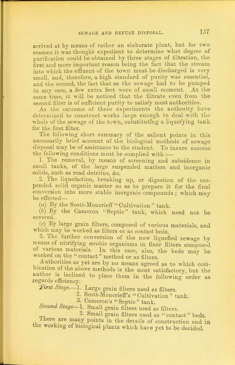 arrived at by means of rather an elaborate plant, but for two reasons it was thought expedient to determine what degree of purification could be obtained by three stages of filtration, the first and more important reason being the fact that the stream into which the eflluent of the town must be discharged is very small, and, therefore, a high standard of purity was essential, and the second, the fact that as the sewage had to be pumped in any case, a few extra feet were of small moment. At the same time, it will be noticed that the filtrate even from the- second filter is of sufficient purity to satisfy most authorities. As the outcome of these experiments the authority have determined to construct works large enough to deal with the •whole of the sewage of the town, substituting a liquefying tank for the first filter. The following short summary of the salient points in this necessarily brief account of the biological methods of sewage disposal may be of assistance to the student. To insui-e success the following conditions must be complied with :— 1. The removal, by means of screening and subsidence in small tanks, of the large suspended matters and inorganic- . solids, such as road detritus, &c. 2. The liquefaction, breaking up, or digestion of the sus- pended solid organic matter so as to prepare it for the final conversion into more stable inorganic compounds; which may- be eliected— (a) By the Scott-Moncriefi Cultivation tank. (6) By the Cameron Septic tank, which need not be covered. (c) By large grain filters, composed of various materials, and which may be worked as filters or as contact beds. 3. The further conversion of the now liquefied sewage by means of nitrifying isrobio organisms in finer filters composed of various materials. In this case, also, the beds may be worked on the contact method or as filters. Authorities as yet are by no means agreed as to which com- bination of the above methods is the most satisfactory, but the author IS inclined to place them in the following order as. regards efficiency. -i'irst Stage.~l. Large grain filters used as filters. 2. Scott-Moncrieff's  Cultivation  tank. 3. Cameron's Septic tank. Second Stage—\. Small grain filters used as filters. 2- Small grain filters used as contact beds. Ihere are many points in the details of construction and ia the working of biological plants which have yet to be decided.