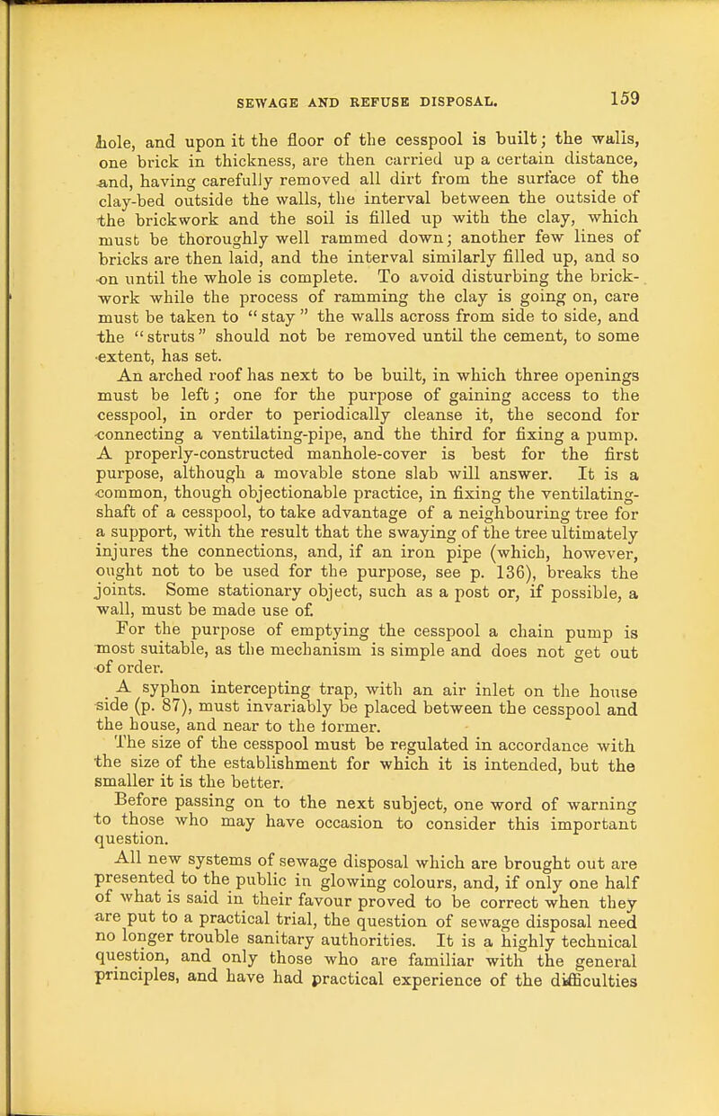 Jiole, and upon it the floor of the cesspool is built; the walis, one brick in thickness, are then carried up a certain distance, ^nd, having carefully removed all dirt from the surface of the clay-bed outside the walls, the interval between the outside of the brickwork and the soil is filled up with the clay, which must be thoroughly well rammed down; another few lines of bricks are then laid, and the interval similarly filled up, and so on until the whole is complete. To avoid disturbing the brick- work while the process of ramming the clay is going on, care must be taken to  stay  the walls across from side to side, and the struts should not be removed until the cement, to some ■extent, has set. An arched roof has next to be built, in which three openings must be left; one for the purpose of gaining access to the cesspool, in order to periodically cleanse it, the second for connecting a ventilating-pipe, and the third for fixing a pump. A properly-constructed manhole-cover is best for the first purpose, although a movable stone slab will answer. It is a -common, though objectionable practice, in fixing the ventilating- shaft of a cesspool, to take advantage of a neighbouring tree for a support, with the result that the swaying of the tree ultimately injures the connections, and, if an iron pipe (which, however, ought not to be used for the purpose, see p. 136), breaks the joints. Some stationary object, such as a post or, if possible, a wall, must be made use of For the purpose of emptying the cesspool a chain pump is most suitable, as the mechanism is simple and does not get out ■of order. _ A syphon intercepting trap, with an air inlet on tlie house side (p. 87), must invariably be placed between the cesspool and the house, and near to the lormer. The size of the cesspool must be regulated in accordance with the size of the establishment for which it is intended, but the smaller it is the better. Before passing on to the next subject, one word of warning to those who may have occasion to consider this important question. All new systems of sewage disposal which are brought out are presented to the public in glowing colours, and, if only one half of what is said in their favour proved to be correct when they are put to a practical trial, the question of sewage disposal need no longer trouble sanitary authorities. It is a highly technical question, and only those who are familiar with the general principles, and have had practical experience of the difficulties