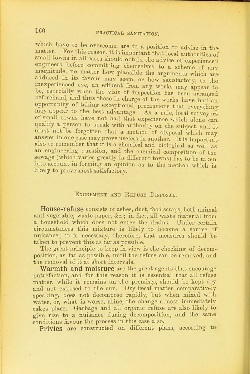 PRACTICAL SANITATION. which have to be overcome, are in a position to advise in the- matter, h or this reason, it is important that local authorities of small towns in all cases should obtain the advice of experienced engineers before committing themselves to a scheme of any magnitude, no matter how plausible the arguments which are- adduced in its favour may seem, or how satisfactory, to the inexperienced eye, an effluent from any works may appear to- be especially when the visit of inspection has been arran-ed beforehand, and thus those in charge of the works have had°an opportunity of taking exceptional precautions that everythin<^- may appear to the best advantage. As a rule, local surveyorl of sinall towns have not had that experience which alone can qualify a person to speak with authority on the subject, and it must not be forgotten that a method of disposal which may answer in one case may prove useless in another. It is important also to remember that it is a chemical and biological as well as an engineering question, and the chemical composition of the sewage (which varies greatly in different towns) has to be taken into account in forming an opinion as to the method which is. likely to prove anost satisfactory. Excrement and Refuse Disposal. House-refuse consists of ashes, dust, food scraps, both animal and vegetable, waste paper, &c.; in fact, all waste material from a household which does not enter the drains. Under certain circumstances this mixture is likely to become a source of nuisance; it is necessary, therefore, that measures should be taken to prevent this as far as possible. Tlie great principle to keep in view is the checking of decom- position, as far as possible, until the refuse can be removed, and the removal of it at short intervals. WaFmth and moisture are the great agents that encourage putrefaction, and for this reason it is essential that all refuse- matter, while it remains on the premises, should be kept dry and not exposed to the sun. Dry faecal matter, comparatively speaking, does not decompose rapidly, but when mixed with ■water, or, what is worse, urine, the change almost immediately takes place. Garbage and all organic refuse are also likely to give rise to a nuisance during decomposition, and the same conditions favour the process in this case also. Privies are constructed on different plans, according to-