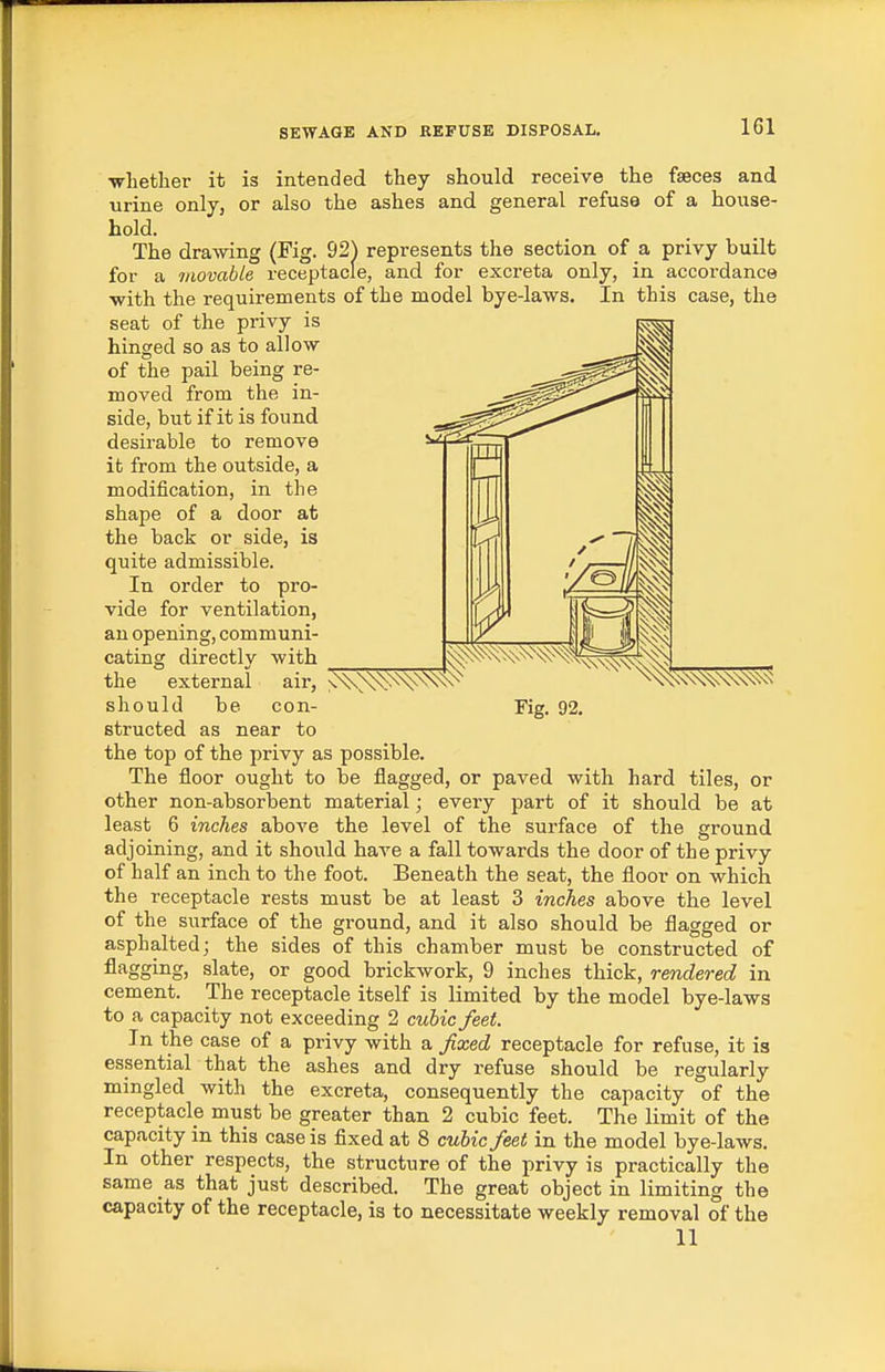 •whether it is intended they should receive the feces and urine only, or also the ashes and general refuse of a house- hold. The drawing (Fig. 92) represents the section of a privy built for a movable receptacle, and for excreta only, in accordance with the requirements of the model bye-laws. In this case, the seat of the privy is hinged so as to allow of the pail being re- moved from the in- side, but if it is found desirable to remove it from the outside, a modification, in the shape of a door at the back or side, is quite admissible. In order to pro- vide for ventilation, an opening, communi- cating directly with the external air, should be con- Fig. 92, structed as near to the top of the privy as possible. The floor ought to be flagged, or paved with hard tiles, or other non-absorbent material; every part of it should be at least 6 inches above the level of the surface of the ground adjoining, and it should have a fall towards the door of the privy of half an inch to the foot. Beneath the seat, the floor on which the receptacle rests must be at least 3 inches above the level of the surface of the ground, and it also should be flagged or asphalted; the sides of this chamber must be constructed of fl^ggiiig) slate, or good brickwork, 9 inches thick, rendered in cement. The receptacle itself is limited by the model bye-laws to a capacity not exceeding 2 cubic feet. In the case of a privy with a fixed receptacle for refuse, it is essential that the ashes and dry refuse should be regularly mingled with the excreta, consequently the capacity of the receptacle must be greater than 2 cubic feet. The limit of the capacity in this case is fixed at 8 cubic feet in the model bye-laws. In other respects, the structure of the privy is practically the same as that just described. The great object in limiting the capacity of the receptacle, is to necessitate weekly removal of the 11