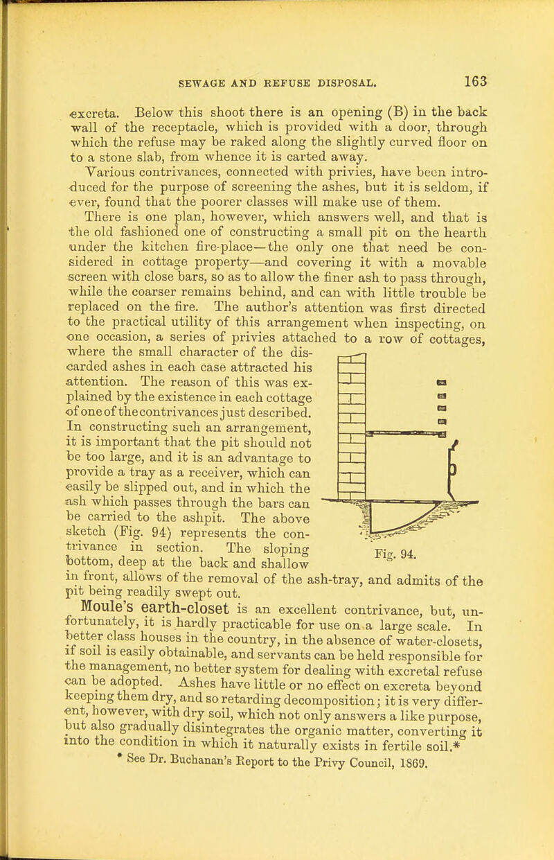 «xcreta. Below this shoot there is an opening (B) in the back wall of the receptacle, which is provided with a door, through which the refuse may be raked along the slightly curved floor on to a stone slab, from whence it is carted away. Various contrivances, connected with privies, have been intro- duced for the purpose of screening the ashes, but it is seldom, if ever, found that the poorer classes will make use of them. There is one plan, however, which answers well, and that is the old fashioned one of constructing a small pit on the hearth under the kitchen fire-place—the only one that need be con- sidered in cottage property—and covering it with a movable screen with close bars, so as to allow the finer ash to pass through, while the coarser remains behind, and can with little trouble be replaced on the fire. The author's attention was first directed to the practical utility of this arrangement when inspecting, on one occasion, a series of privies attached to a row of cottages, where the small character of the dis- carded ashes in each case attracted his attention. The reason of this was ex- plained by the existence in each cottage of one of the contrivances j ust described. In constructing such an arrangement, it is important that the pit should not be too large, and it is an advantage to provide a tray as a receiver, which can easily be slipped out, and in which the ash which passes through the bars can be carried to the ashpit. The above sketch (Fig. 94) represents the con- trivance in section. The sloping bottom, deep at the back and shallow in front, allows of the removal of the ash-tray, and admits of the pit being readily swept out. Moule'S earth-closet is an excellent contrivance, but, un- fortunately, it is hardly practicable for use on a large scale. In better class houses in the country, in the absence of water-closets, if soil IS easily obtainable, and servants can be held responsible for the management, no better system for dealing with excretal refuse can be adopted. Ashes have little or no effect on excreta beyond keeping them dry, and so retarding decomposition; it is very differ- ent, however, with dry soil, which not only answers a like purpose, but also gradually disintegrates the organic matter, converting it into the condition in which it naturally exists in fertile soil.* • See Dr. Buchanan's Eeport to the Privy Council, 1869.