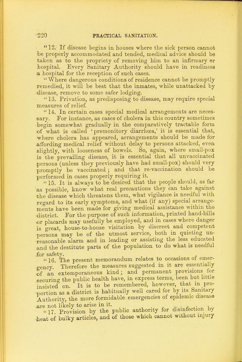  12. If disease begins in houses where the sick person cannot be properly accommodated and tended, medical advice should be taken as to the propriety of removing him to an infirmary or hospital. Every Sanitary Authority should have in readiness ■a hospital for the reception of such cases.  Where dangerous conditions of residence cannot be promptly remedied, it will be best that the inmates, while unattacked by ■disease, remove to some safer lodging. 13. Privation, as predisposing to disease, may require special measures of relief  14. In certain cases special medical arrangements are neces- •sary. For instance, as cases of cholera in this country sometimes begin somewhat gradually in the comparatively tractable form of what is called 'premonitory diarrhoea,' it is essential that, where cholera has appeared, arrangements should be made for .affording medical relief without delay to persons attacked, even slightly, with looseness of bowels. So, again, where small-pox is the prevailing disease, it is essential that all unvaccinated persons (unless they previously have had small-pox) should very promptly be vaccinated; and that re-vaccination should be performed in cases properly requiring it. 15. It is always to be desired that the people should, as far <as possible, know what real precautions they can take against the disease which threatens them, what vigilance is needful with regard to its early symptoms, and what (if any) special arrange- ments have been made for giving medical assistance within the district. For the purpose of such information, printed hand-bills or placards may usefully be employed, and in cases where danger is great, house-to-house visitation by discreet and competent persons may be of the utmost service, both in quieting un- reasonable alarm and in leading or assisting the less educated and the destitute parts of the population to do what is needful for safety. , , ^ • e 16. The present memorandum relates to occasions oi emer- <rency  Therefore the measures suggested in it are essentially an extemporaneoiis kind; and permanent provisions for £ecurin<r the public health have, in express terms, been but little insisted on It is to be remembered, however, tliat in pro- T)ortion as a district is habitually well cared for by its Sanitary Authority, the more formidable emergencies of epidemic disease .are not likely to arise in it. ■ r k„ 17 Provision by the public authority for disinfection by teat of bulky articles, and of those which cannot without injury