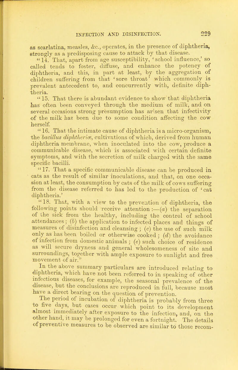 as scarlatina, measles, &c., operates, in the presence of diphtheria, strongly as a predisposing cause to attack by that disease.  14. That, apart from age susceptibility, 'school influence,' so called tends to foster, dilfuse, and enhance the potency of diphtheria, and this, in part at least, by the aggregation of children suflering from that 'sore throat' which commonly is prevalent antecedent to, and concurrently with, definite diph- theria.  15. That there is abundant evidence to show that diphtheria has often been conveyed through the medium of milk, and on several occasions strong presumption has arisen that infectivity of the milk has been due to some condition affecting the cow herself  16. That the intimate cause of diphtheria is a micro-organism, the bacillus diphtherice, cultivations of which, derived from human diphtheria membrane, when inoculated into the cow, produce a communicable disease, which is associated with certain definite symptoms, and with the secretion of milk charged with the same specific bacilli.  17. That a specific communicable disease can be produced in cats as the result of similar inoculations, and that, on one occa- sion at least, the consumption by cats of the milk of cows suflTering from the disease referred to has led to the production of 'cat diphtheria.' 18. That, with a view to the prevention of diphtheria, the following points should receive attention :—(a) the seimration of the sick from the healthy, including the control of school attendances; (6) the application to infected places and things of measures of disinfection and cleansing ; (c) the use of such milk only as has been boiled or otherwise cooked ; (d) the avoidance of infection from domestic animals ; (e) such choice of residence as will secure dryness and general wholesomeness of site and surroundings, together with ample exposure to sunlight and free movement of air. In the above summary particulars are introduced relating to diphtheria, which have not been referred to in speaking of other infectious diseases, for example, the seasonal prevalence of the disease, but the conclusions are reproduced in full, because most have a direct bearing on the question of prevention. The period of incubation of diphtheria is probably from three to five days, but cases occur which point to its development almost immediately after exposure to the infection, and, on the other hand, it may be prolonged for even a fortnight. The details of preventive measures to be observed are similar to those recom-