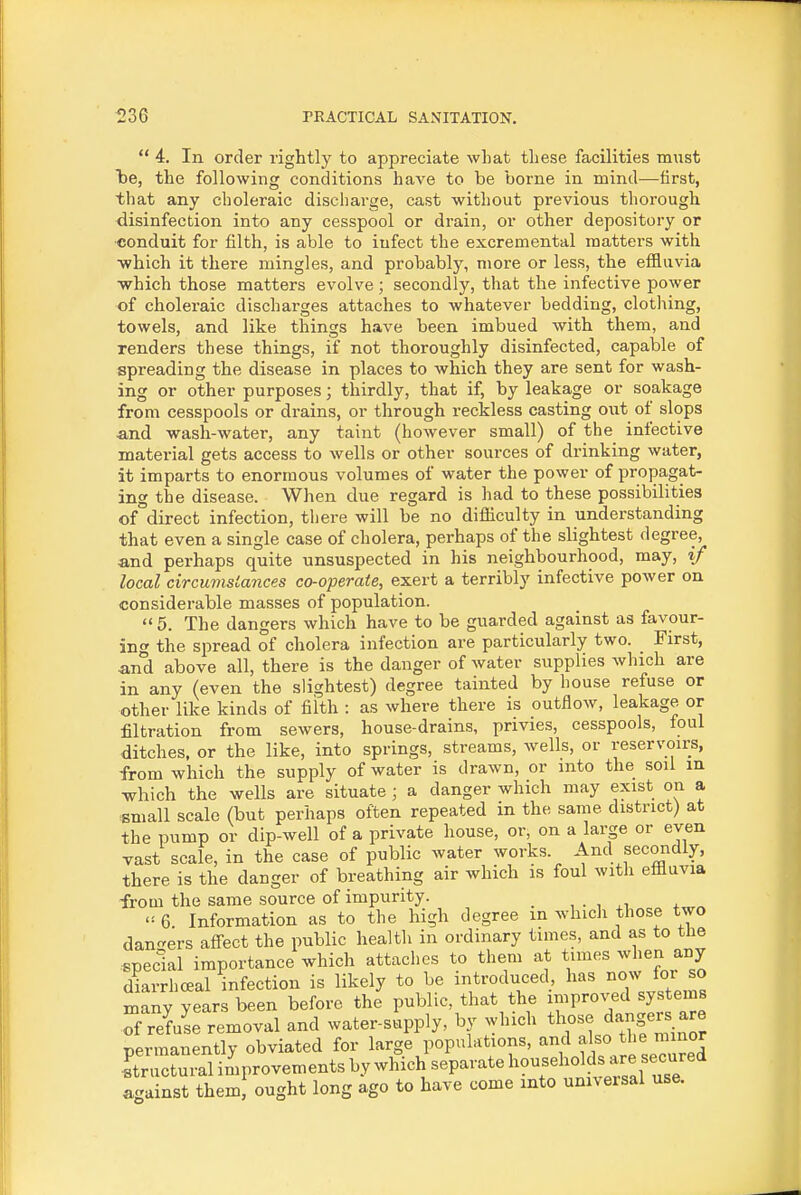  4. In order rightly to appreciate what tliese facilities must be, the following conditions have to be borne in mind—first, that any choleraic discharge, cast without previous thorough disinfection into any cesspool or drain, or other depository or conduit for filth, is able to infect the excremental matters with •which it there mingles, and probably, more or less, the effluvia which those matters evolve ; secondly, that the infective power of choleraic discharges attaches to whatever bedding, clothing, towels, and like things have been imbued with them, and renders these things, if not thoroughly disinfected, capable of spreading the disease in places to which they are sent for wash- ing or other purposes; thirdly, that if, by leakage or soakage from cesspools or drains, or through reckless casting out of slops and wash-water, any taint (however small) of the infective material gets access to wells or other sources of drinking water, it imparts to enormous volumes of water the power of propagat- ing the disease. When due regard is had to these possibilities of direct infection, there will be no difficulty in understanding that even a single case of cholera, perhaps of the slightest degree, and perhaps quite unsuspected in his neighbourhood, may, if local circumsiances co-operate, exert a terribly infective power on considerable masses of population.  5. The dangers which have to be guarded against as favour- ing the spread of cholera infection are particularly two. First, and above all, there is the danger of water supplies which are in any (even the slightest) degree tainted by house refuse or other like kinds of fiith : as where there is outflow, leakage or filtration from sewers, house-drains, privies, cesspools, foul ditches, or the like, into springs, streams, wells, or reservoirs, from which the supply of water is drawn, or into the soil in which the wells are situate ; a danger which may exist on a small scale (but perhaps often repeated m the same district) at the pump or dip-well of a private house, or, on a large or even vast scale, in the case of public water works. And secondly, there is the danger of breathing air which is foul with efiluvia from the same source of impurity. , . , . ^ 6. Information as to the high degree m which those two dan<-ers aff-ect the public health in ordinary times, and as to tlie special importance which attaches to them at times ^vhen any diarrliceal infection is likely to be introduced has now foi so many years been before the public, that the improved systems of refuse removal and water-supply, by which those dangers are permanently obviated for large populations, and tl'^ Structural improvements by which separate l^^^f^^^^J^^^;^ against them ought long ago to have come into universal use.