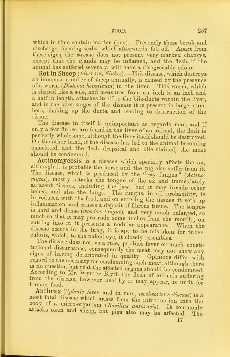 ■which in time contain matter (pus). Presently these break and discharge, forming scabs, which afterwards fall off. Apart from these signs, the carcase does not present very marked changes, except that the glands may be inflamed, and the flesh, if the animal has sufiered severely, will have a disagreeable odour. Rot in Sheep {Liver rot, Flukes).—This disease, which destroys an immense number of sheep annually, is caused by the presence of a worm (Distoma hepaticumj in the liver. This worm, which is shaped like a sole, and measures from an inch to an inch and a half in length, attaches itself to the bile-ducts within the liver, and in the later stages of the disease it is present in large num- bers, choking up the ducts, and leading to destruction of the tissue. The disease in itself is unimportant as regards man, and if only a few flukes are found in the liver of an animal, the flesh is perfectly wholesome, although the liver itself should be destroyed. On the other hand, if the disease has led to the animal becoming emaciated, and the flesh dropsical and bile-stained, the meat should be condemned. Actinomycosis is a disease which specially affects the ox, although It IS probable the horse and the pig also suffer from it. The disease, which is produced by the ray fungus (Actino- myces), mostly attacks the tongue of the ox and immediately adjacent tissues, including the jaw, but it may invade other bones, and also the lungs. The fungus, in all probabUity, is introduced with ths food, and on entering the tissues it sets up inflammation, and causes a deposit of fibrous tissue. The tongue IS hard and dense (wooden tongue), and very much enlarged! so much so that it may protrude some inches from the mouth • on cutting into It, It presents a nodular appearance. When'the disease occurs in the lung, it is apt to be mistaken for tuber- culosis, which, to the naked eye, it closely resembles. Ihe disease does not, as a rule, produce fever or much consti- ^L;?nf f^^'^'^^^T: ««'^«eq^<^ntly the meat may not show any signs of having deteriorated in quality. Opinions differ with regard to the necessity for condemning such meat, although there 'IZ.&^t' organs should' be condemned According to Mr. ^yn^Bi;r^^,T^;:rSS, ''■'^ ^ool-sorter's disease) is a most fatal disease which arises from the introduction into the body of a micro-organism (Bacillus anthracis). It commonlv attacks oxen and sheep, but pigs also may be affected Ti e