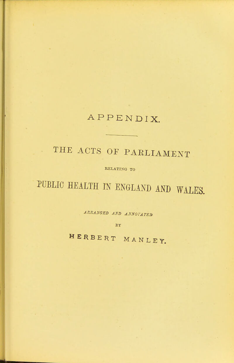 APPENDIX. THE ACTS OF PARLIAMENT RELATING TO PUBLIC HEALTH IN ENGLAND AND WAL AltRANOEB AXD ASNOTATEO Br HERBERT MANLEY.