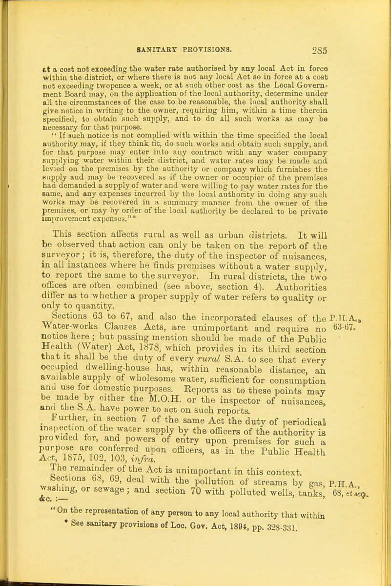 tt a cost not exceeding the water rate authorised by any local Act in force within the district, or where there is not any local Act so in force at a cost not exceeding twopence a week, or at such other cost as the Local Govern- ment Board may, on the application of the local authority, determine under all the circumstances of the case to be reasonable, the local authority shall give notice in writing to the owner, requiring him, within a time therein specified, to obtain such supply, and to do all such works as may be necessary for that purpose.  If such notice is not complied with within the time specified the local authority may, if they think tit, do such works and obtain such supply, and for that purpose may enter into any contract with any water company supplying water within their district, and water rates may be made and levied on the premises by the authority or company which furnishes the supply aud may be recovered as if the owner or occupier of the premises had demanded a supply of water and were willing to pay water rates for the same, and any expenses incurred by the local authority in doing any such works may be recovered in a summary manner from the owner of the premises, or may by order of the local authority be declared to be private improvement expenses.* This section affects rural as well as urban districts. It will be observed that action can only be taken on the report of the surveyor; it is, therefore, the duty of the inspector of nuisances, in all instances where he finds premises without a water supply, to report the same to the surveyor. In rural districts, the two offices are often combined (see above, section 4). Authorities differ as to whether a proper supply of water refers to quality or only to quantity. Sections 63 to 67, and also the incorporated clauses of the P H. A,, Water-works Clauses Acts, are unimportant and require no 63-67. notice here ; but passing mention should be made of the Public Health (Water) Act, 1878; which provides in its third section that it shall be the duty of every rural S.A. to see that every occupied dwelling-house has, within reasonable distance, an available supply of wholesome water, sufficient for consumption and use for domestic purposes. Reports as to these points may be made by either the M.O.H. or the inspector of nuisances, and the b.A. have power to act on such reports _ Further, in section 7 of the same Act the duty of periodical inspection of the water supply by the officers of the authority is provided for, and powers of entry upon premises for such a PA^'/fcT^n Ao''/nr^.'^ .P'' in the Public Health Act, 1875, 102, 103, in/ra. The remainder of the Act is unimportant in this context, bections 68, 69, deal with the pollution of streams by gas P H A washing, or sewage; and section 70 with polluted wells, tanksj GS.'eUeg.  On the representation of any person to any local authority that within • See sanitary provisions of Loc. Gov. Act, 1894, pp. 328-331.