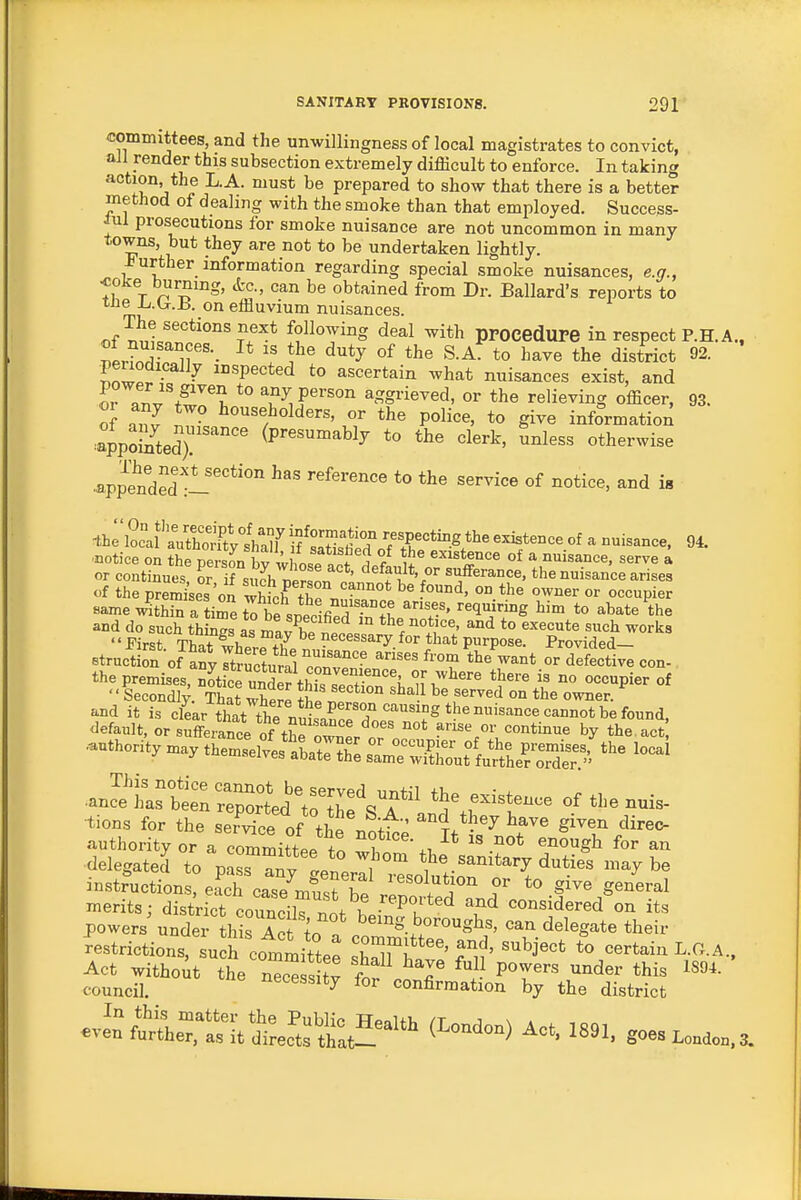 committees, and the unwillingness of local magistrates to convict, all render this subsection extremely difficult to enforce. In taking action, the L.A. must be prepared to show that there is a better method of dealing with the smoke than that employed. Success- lul prosecutions for smoke nuisance are not uncommon in many towns, but they are not to be undertaken lightly. -further information regarding special smoke nuisances, e.g., coke burning, &c., can be obtained from Dr. Ballard's reports to tne Xj.isf.B. on effluvium nuisances. «f^^'ir*'°°'?f'^^ following deal with ppocedUPe in respect P.H. A., Ber?nd?.iir'-- \' ^^'^ ^.A. to have the district 92. penodically inspected to ascertain what nuisances exist, and Ir ^^^^t^'^l *° any person aggrieved, or the relieving officer, 93. of anv i ^«««,l^oWers, or the police, to give information ^appSed) ''''''' (P'^^^^^hly to the clerk, unless otherwise •appended •i'''*''' *° «f ^i^^^' ia •notice on the persL brwhot If i / existence of a nuisance, serve a or continues or if si, Jh npr!L ' ''^^fi'*'sufferance, the nuisance arises of the premises on which7^^.'-''°' °° ^^^^ or occupier Bame ^thin a i^e t?be speclfiTfntLZr^^ ''^^^ ^'^ *° '^^'^'^^ and do such things as mav hp 11c % ^'^ *° ^^^^^^^^ works -S-oS'™^=-- CO.. ■tions for the service of fhS w^'' l^'J '''e given direo- ■delegated to pa?, ail L„ 1 ''.^''i'^'-y duties niay be instJuotion %aToar„Sr f *<> give general merits; distrS coMcih .i l '''''u'' «>Mi<lered on its powers undeTLlrict ;„ ° ^'S.bovo^sbs, can delegate their Ltrictions, su^h cottitte: sMw' ?°lf' r cr° ciJi^°;rthTt.jt;: eve^JfttLSn^lttec^t^tat^L'^ go-L„aac,3.