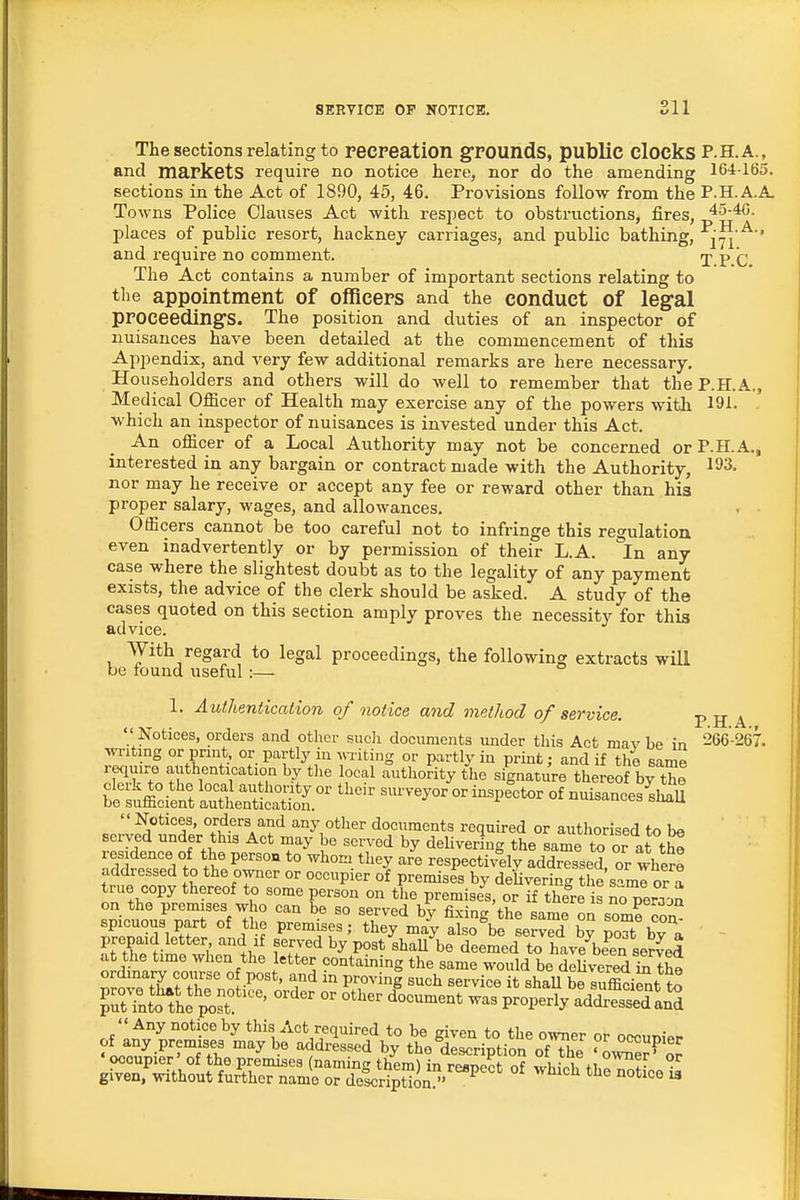 The sections relating to recpeation gTOunds, public clocks P.H.A., and markets require no notice here, nor do the amending 164-165. sections in the Act of 1890, 45, 46. Provisions follow from the P.H.A.A. Towns Police Clauses Act with respect to obstructions, fires, 45-40. places of public resort, hackney carriages, and public bathing, '^iTi '^'' and require no comment. j p q The Act contains a number of important sections relating to the appointment of officers and the conduct of leg-al proceedings. The position and duties of an inspector of nuisances have been detailed at the commencement of this Appendix, and very few additional remarks are here necessary. Householders and others will do well to remember that the P.H.A., Medical Officer of Health may exercise any of the powers with 191- which an inspector of nuisances is invested under this Act. An officer of a Local Authority may not be concerned orP-H.A., interested in any bargain or contract made with the Authority, 1^3. nor may he receive or accept any fee or reward other than his proper salary, wages, and allowances. Officers cannot be too careful not to infringe this regulation even inadvertently or by permission of their L.A. In any case where the slightest doubt as to the legality of any payment exists, the advice of the clerk should be asked. A study of the ca,ses quoted on this section amply proves the necessity for this advice. With regard to legal proceedings, the following extracts will be round useful:— 1. Authentication of notice mid method of service. p H A  Notices, orders and other sucli documents under this Act mav be in 266-267. wi-iting or prmt, or partly in ^^Titing or partly in print; and if the same require authentication by the local authority the signature thereof by the bet^°ci?nt SttntS ^'^''^ ^^'^^^^^ °^ '^^^^^^ nuisances^  Notices, orders and any other documents required or authorised to be served under this Act may be served by delivering the same to or at th^ residence of the person to whom they are respectively addressed or where addressed to the owner or occupier of premises by deUvering the sami or a true copy thereof to some person on the premises, or if there is n^Teraon on the premises who can be so served by fixing the same on some con spicuous part of the premises; they may also be served by poTbv a prepaid letter and if served by post shaU be deemed to hav7be^en served at the time when the letter containing the same would be deUvered ixi th^ ^rJ^tY^f^r '^I^ '^'^^ service it shaU beluffici^t to PTnJo'^if^st!'''  ^^^^ ^^-^-^ P-P-ly addrSand ,^:z^i^i?^^rn:^:^^^^^ ^^^^