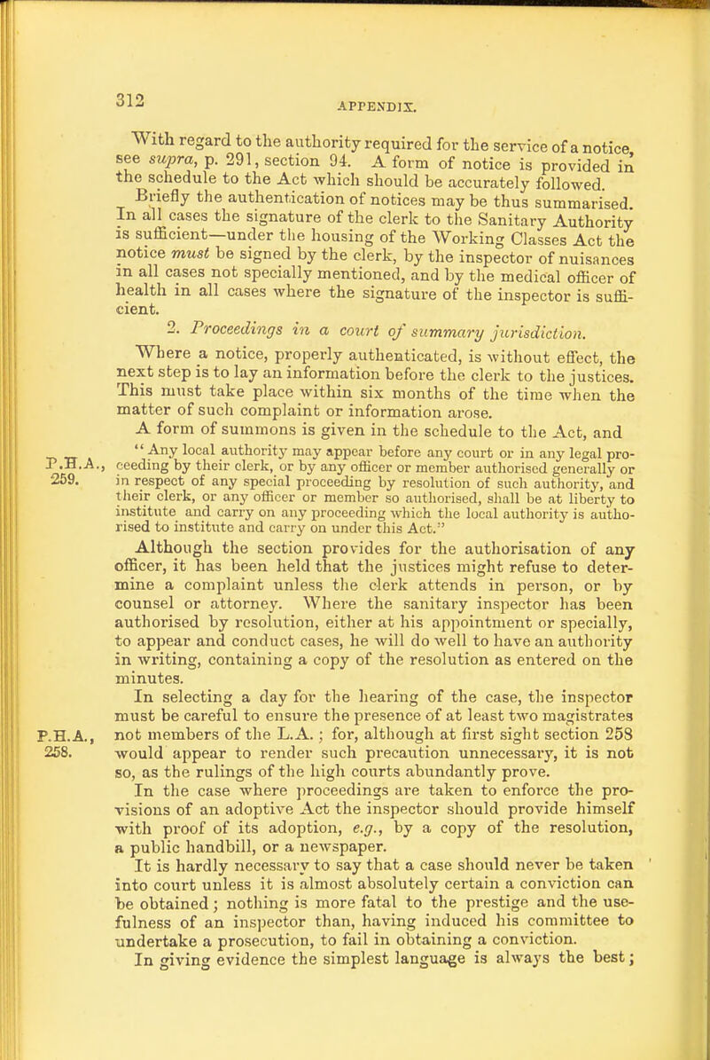 APPENDIX. With regard to the authority required for the service of a notice see supra, p. 291, section 94. A form of notice is provided in the schedule to the Act which should be accurately followed. Briefly the authentication of notices may be thus summarised. In all cases the signature of the clerk to the Sanitary Authority IS sufficient—under the housing of the Working Classes Act the notice must be signed by the clerk, by the inspector of nuisances in all cases not specially mentioned, and by the medical officer of health in all cases where the signature of the inspector is suffi- cient. 2. Proceedings in a court of summary jurisdiction. Where & notice, properly authenticated, is without effect, the next step is to lay an information before the clerk to the justices. This must take place within six months of the time when the matter of such complaint or information arose. A form of summons is given in the schedule to the Act, and  authority may appear before any court or in any legal pro- P.H.A., ceeding by their clerk, or by any oflacer or member authorised generally or 259. in respect of any special proceeding by resolution of such authority, and their clerk, or any officer or member so authorised, shall be at liberty to institute and carry on any proceeding which the local authority is autho- rised to institute and carry on under this Act.' Although the section provides for the authorisation of any officer, it has been held that the justices might refuse to deter- mine a complaint unless the clerk attends in person, or by counsel or attorney. Where the sanitary inspector has been authorised by resolution, either at his appointment or specially, to appear and conduct cases, he will do well to have an authority in writing, containing a copy of the resolution as entered on the minutes. In selecting a day for the hearing of the case, the inspector must be careful to ensure the presence of at least two magistrates P.H.A, not members of the L.A.; for, although at first sight section 258 258. would appear to render such precaution unnecessary, it is not so, as the rulings of the high courts abundantly prove. In the case where jiroceedings are taken to enforce the pro- visions of an adoptive Act the inspector should provide himself ■with proof of its adoption, e.g., by a copy of the resolution, a public handbill, or a newspaper. It is hardly necessary to say that a case should never be taken into court unless it is almost absolutely certain a conviction can be obtained; nothing is more fatal to the prestige and the use- fulness of an inspector than, having induced his committee to undertake a prosecution, to fail in obtaining a conviction. In giving evidence the simplest language is always the best;