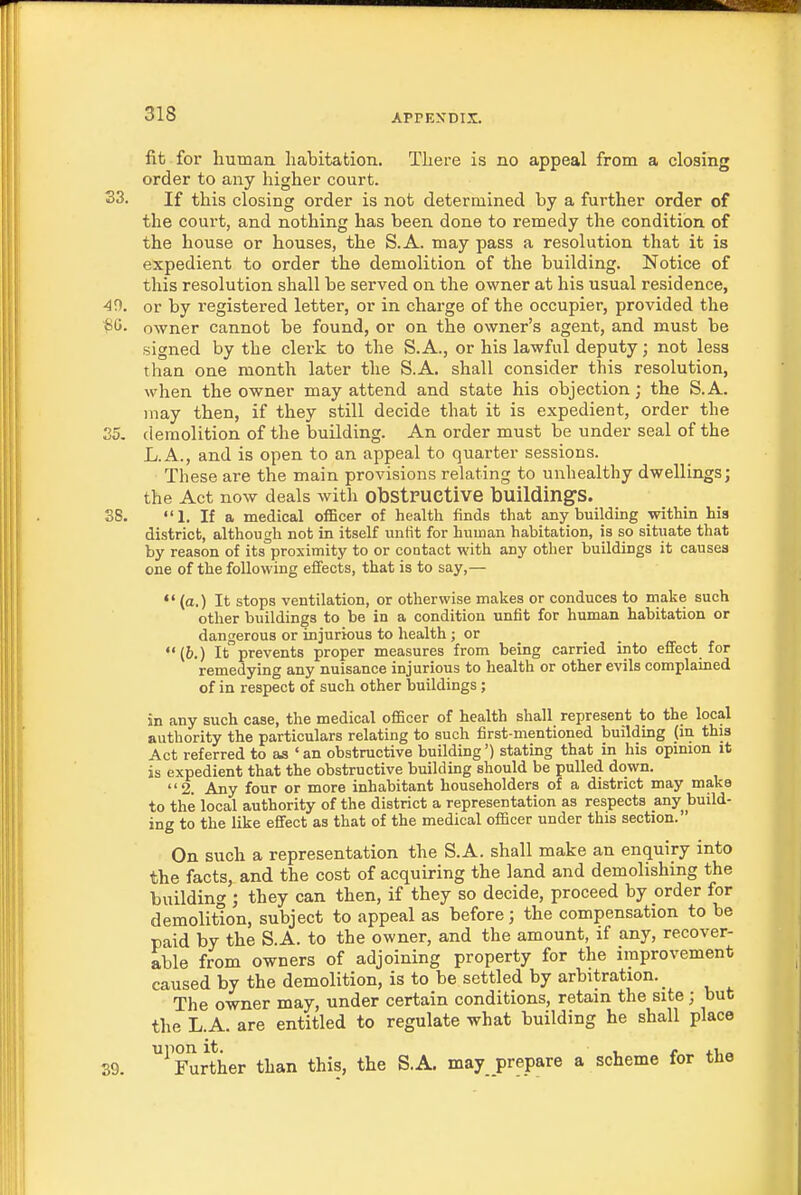 fit for human habitation. There is no appeal from a closing order to any higher court. S3. If this closing order is not determined by a further order of the court, and nothing has been done to remedy the condition of the house or houses, the S.A. may pass a resolution that it is expedient to order the demolition of the building. Notice of this resolution shall be served on the owner at his usual residence, 49. or by registered letter, or in charge of the occupier, provided the *C. owner cannot be found, or on the owner's agent, and must be signed by the clerk to the S. A., or his lawful deputy; not less than one month later tlie S.A. shall consider this resolution, when the owner may attend and state his objection; the S.A. may then, if they still decide that it is expedient, order the 35. demolition of the building. An order must be under seal of the L.A., and is open to an appeal to quarter sessions. These are the main provisions relating to unhealthy dwellings; the Act now deals with obstructive buildings. SS. If a medical officer of health finds that any building within hia district, although not in itself unfit for human habitation, is so situate that by reason of its°proximity to or contact with any other buildings it causes one of the following effects, that is to say,—  (a.) It stops ventilation, or otherwise makes or conduces to make such other buildings to be in a condition unfit for human habitation or dangerous or injurious to health ; or (b.) It prevents proper measures from being carried into effect for remedying any nuisance injurious to health or other evils complained of in respect of such other buildings; in any such case, the medical officer of health shall represent to the local authority the particulars relating to such first-mentioned building (in this Act referred to as ' an obstructive building') stating that in his opinion it is expedient that the obstructive building should be pulled down. 2. Any four or more inhabitant householders of a district may make to the local authority of the district a representation as respects any build- ing to the like effect as that of the medical officer under this section. On such a representation the S.A. shall make an enquiry into the facts, and the cost of acquiring the land and demolishing the building; they can then, if they so decide, proceed by order for demolition, subject to appeal as before; the compensation to be paid by the S.A. to the owner, and the amount, if any, recover- able from owners of adjoining property for the improvement caused by the demolition, is to be settled by arbitration. _ The owner may, under certain conditions, retain the site; but the L.A. are entitled to regulate what building he shall place 39. ^Further than this, the S.A. may prepare a scheme for the