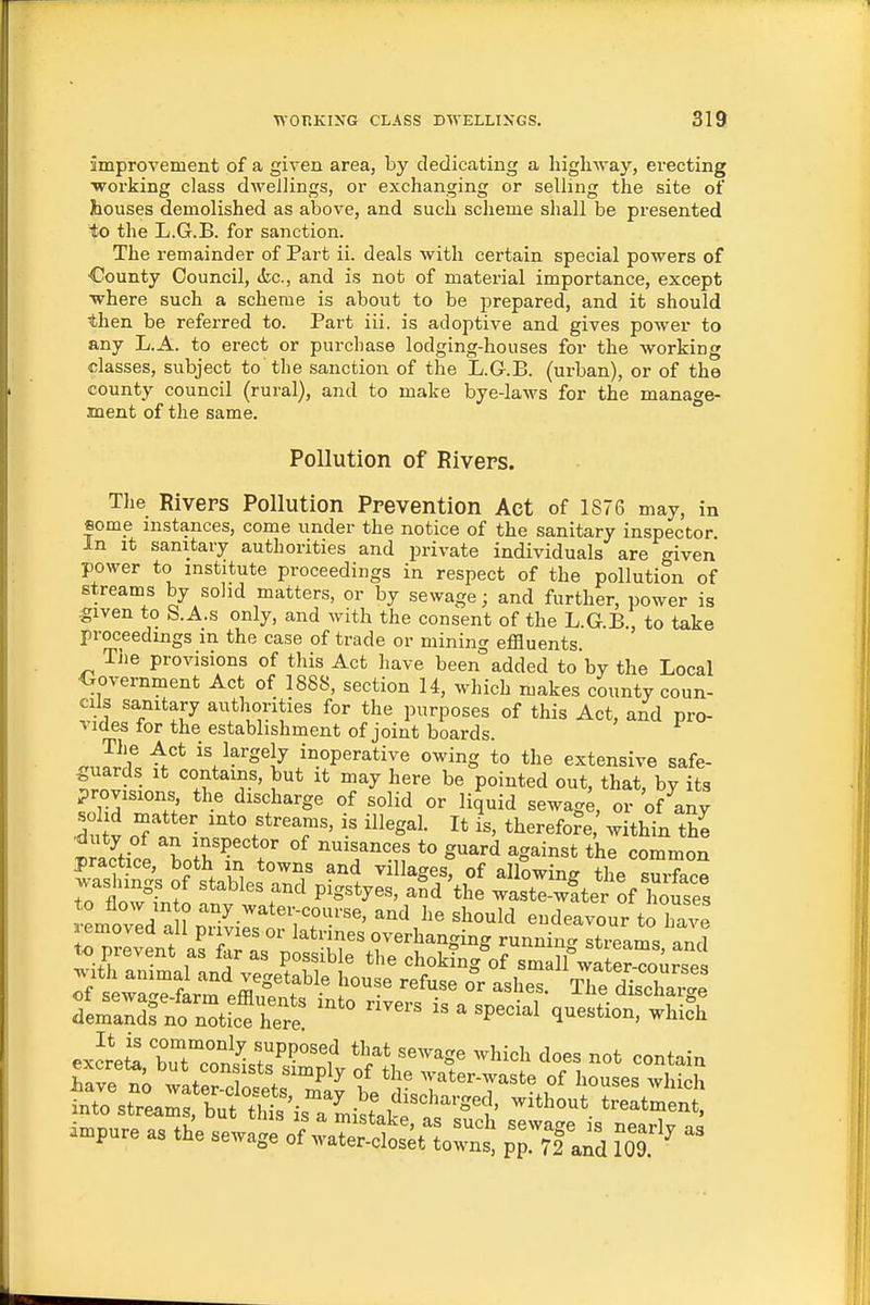 improvement of a given area, by dedicating a higliway, erecting •vrorking class dwellings, or exchanging or selling the site of houses demolished as above, and such scheme shall be presented to the L.G.B. for sanction. The remainder of Part ii. deals with certain special powers of •County Council, &c., and is not of material importance, except ■where such a scheme is about to be prepared, and it should then be referred to. Part iii. is adoptive and gives power to any L.A. to erect or purchase lodging-houses for the working classes, subject to the sanction of the L.G.B. (urban), or of the county council (rural), and to make bye-laws for the manage- ment of the same. Pollution of Rivers. The Rivers Pollution Prevention Act of 1876 may, in some instances, come under the notice of the sanitary inspector In It sanitary authorities and private individuals are given power to institute proceedings in respect of the pollution of streams by solid matters, or by sewage; and further, power is given to S.A.s only, and with the consent of the L.G.B., to take proceedings in the case of trade or mining effluents Tiie provisions of this Act have been added to by the Local ■Government Act of 1888, section 14, which makes county coun- cils sanitary authorities for the purposes of this Act, and pro- vides for the establishment of joint boards. rr.3^ t* ^\¥s^\y inoperative owing to the extensive safe- guards It contains, but it may here be pointed out, that bv its provisions the discharge of solid or liquid sewag^ or 'of any I V Til ^'''T' ^^Sal. It is, therefore within the trS,tr I i^'P''=*°^ °f nuisances to guard against the common practice, both in towns and villages, of allowing the suXr washings of stables and pigstyes, aSd'the wast™ter of We^^ to flow in o any water-course, and he should endeavour toTave removed all privies or latrines overhanging runnint Itreams and to prevent as far as possible the choking'of smdf water-Toirses with animal and vegetable house refuse or ashes. The discharge exJreS buTconlS^^'^'f that sewage which does not contain W no w.t«r .1. f °/ ^^'^ ^vater-waste of houses which LTo\tTeam?U^S^^^^^ ^^^-nt! impure as the sewage o;:aStsVtownt pTrfand 1^0^^