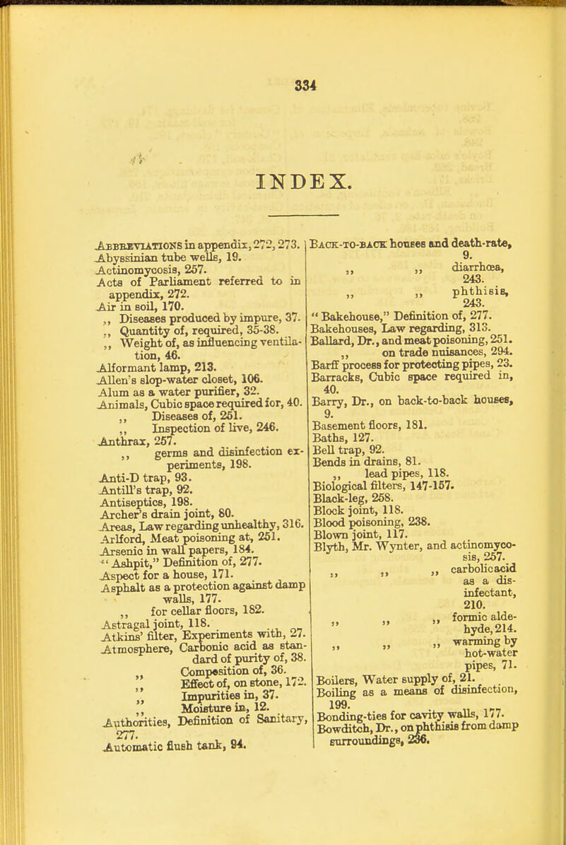 INDEX. Abbbuviations in appendix, 272,273. Abyssinian tube -welle, 19. Jictinomycosis, 257. Acta of Paxliament referred to in appendix, 272. Air in soil, 170. Diseases produced by impure, 37. Quantity of, required, 35-38. ,, Weight of, as influencing ventila- tion, 46. Alformant lamp, 213. Aliens slop-water closet, 106. Alum as a water purifier, 32. Animals, Cubic space required for, 40. Diseases of, 261. ,, Inspection of live, 246. Anthrax, 257. ,, germs and disinfection ex- periments, 198. Anti-Dtrap, 93. Antill's trap, 92. Antiseptics, 198. Archer's drain joint, 80. Areas, Law regarding unhealthy, 316. Arlford, Meat poisoning at, 251. Arsenic in wall papers, 184.  Ashpit, Definition of, 277. Asi)ect for a house, 171. Asphalt as a protection against damp walls, 177. ,, for cellar floors, 182. Astragal joint, 118. Atkins' filter, Experunents with, 27. Atmosphere, Carbonic acid as stan- dard of purity of, 38. Comp«9ition of, 36. Efi'ect of, on stone, 172. Impurities in, 37.  Moisture ia, 12. Avthorities, Definition of Sanitary, 277. Automatic flush tank, 84. Back-xo-back houses and death-rate, 9. ,, ,, diarrhosa, 243. „ phthisis, 243.  Bakehouse, Definition of, 277. Bakehouses, Law regarding, 313. Ballard, Dr., and meat poisoning, 251. ,, on trade nuisances, 294. Barff process for protecting pipes, 23. Barracks, Cubic space required in, 40. Barry, Dr., on back-to-back houses, 9. Basement floors, 181. Baths, 127. BeU trap, 92. Bends in drains, 81. ,, lead pipes, 118. Biological filters, 147-157. Black-leg, 268. Block joint, 118. Blood jwisoning, 238. Blown joint, 117. Blvth, Mr. Wynter, and actinomyoo- ^ Bis, 267. „ carbolic acid as a dis- infectant, 210. ,, formic alde- hyde, 214. „ „ warming by hot-water pipes, 71. Boilers, Water supply of, 21. Boiling as a means of disinfection, 199. Bonding-ties for cavity walls, 177. Bowditch, Dr., onjphthisis from damp surroundings, 2o6.