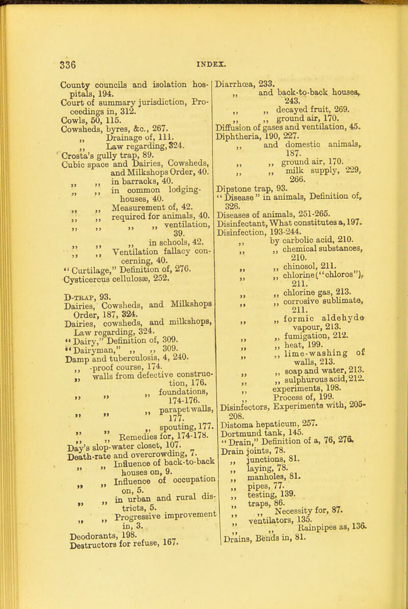 County councils and isolation hos- pitals, 194. Court of summary jurisdiction, Pro- ceedings in, 312. Cowls, 50, 115. Cowsheds, byres, &c., 267. „ Drainage of, 111. „ Law regarding, 324. ' Crosta's gully trap, 89. Cubic space and Dairies, Cowsheds, andMilkshops Order, 40. ,, in barracks, 40. „ ,, in common lodging- houses, 40. „ ,, Measurement of, 42. ,, required for animals, 40. „ „ „ ventilation, 39. „ in schools, 42. Ventilation fallacy con- cerning, 40.  Curtilage, Definition of, 276. Cyaticercus cellulosae, 252. D-TRAP, 93. ^ ^ Dairies, Cowsheds, and Milkshops Order, 187, 324. Dairies, cowsheds, and milkshops, Law regarding, 324. «• Dairy, Definition of, 309. '•Dairyman, „ 309. Damp and tuberculosis, 4, 240. -proof course, 174. .. walls from defective construe-  tion, 176. ., foundations, 174-176. .. parapet walls, 177. „ spouting, 177  Kemedies for, 174-178. Day's slop-water closet, 107. Death-rate and overcrowding, 7. Influence of back-to-back  houses on, 9. Influence of occupation '* on, 5. in urban and rural dis-  tricts, 5. „ Progressive improvement in, 3. Deodorants, 198. Destructors for refuse, lb/. Diarrhcea, 233. and back-to-back houses,. 243. „ decayed fruit, 269. ,, ,, ground air, 170. Diffusion of gases and ventilation, 45. Diphtheria, 190, 227. ,, and domestic animals,. 187. „ ,, ground air, 170. „ „ milk supply, 229, 266. Dipstone trap, 93.  Disease  in animals. Definition of,. 326. Diseases of animals, 251-265. Disinfectant, What constitutes a, 197. Disinfection, 193-244. ,, by carbolic acid, 210. chemical substances, 210. „ ,, chinosol, 211. „ chlorineC'chloros), 211. „ „ chlorine gas, 213. ,, corrosive sublimate, 211. „ „ formic aldehyda vapour, 213. „ fumigation, 212. „ heat, 199. ,, lime-washing o£' walls, 213. „ „ soap and water, 213. „ „ sulphurous acid, 212. experiments, 198. Process of, 199. Disinfectors, Experiments with, 205- 208. Distoma hepaticum, 257. Dortmund tank, 145. Drain, Definition of a, 76, 276. Drain joints, 78. junctions, 81. laying, 78. manholes, 81. pipes, 77. testing, 139. traps, 86. ,, Necessity for, 87. ventilators, 135. ' Raiiipipea as, IJo. Drains, Bends in, 81. it >» It 5>