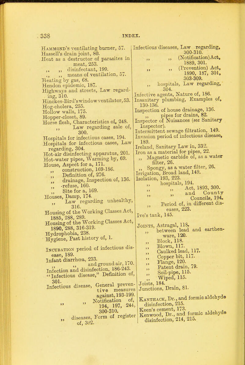 Hammond's ventilating burner, 57. Hassell's drain joint, 80. Heat as a destructor of parasites in meat, 253. ,, ,, disinfectant, 199. ,, means of ventilation, 57. Heating by gas, 68. Hendon epidemic, 187. Highways and streets, Law regard- ing, 310. Hinckes-Bird'swindowventilator,53. Hog-cholera, 255. Hollow walls, 175. Hopper-closet, 89. Horse flesh, Characteristics of, 248. Law regarding sale of, 300. Hospitals for infectious cases, 194. Hospitals for infectious cases. Law regarding, 304. Hot-air disinfecting apparatus, 201. Hot-water pipes, Warming by, 69. House, Aspect for a, 171. construction, 169-186. ,, Definition of, 276. drainage, Inspection of, 136. -refuse, 160. „ Site for a, 169. Houses, Damp, 174. ^ Law regardmg unhealthy, 316. Housing of the Working Classes Act, 1885, 288, 289. Housing of the Workmg Classes Act, 1890, 288, 316-319. Hydrophobia, 238. Hygiene, Past history of, 1. Incubation period of infectious dis' ease, 189. Infant diarrhoea, 233. and ground air, 1 / U. Infection and disinfection, 186-243. Infectious disease, Definition of, 301 Infectious disease. General preven- tive measures against, 193-199. Notification of, 194, 197, 244, 300-310, .. diseases, Form of register of, 302. Infectious diseases. Law regarding, 300-310. „ ,, (Notification) Act, 1889, 301. ,, (Prevention) Act, 1890, 187, 301, 303-309. ,, hospitals. Law regarding, 304. Infective agents, Nature of, 186. Insanitary plumbing. Examples of, 130-136. Inspection of house drainage, 136. ,, pipes for drains, 82. Inspector of Nuisances (see Sanitary Inspector). Intermittent sewage filtration, 149. Invasion period of infectious disease, 189. Ireland, Sanitary Law in, 332. Iron as a material for pipes, 22. ,, Magnetic carbide of, as a water filter, 26. ,, Spongy, as a water filter, 26. Irrigation, Broad land, 149. Isolation, 193, 223. hospitals, 194. ,, Act. 1893,300. \\ „ and County Councils, 194. ,, Period of, in difl'erent dis- eases, 223. Ive's tank, 145. Joints, Astragal, 118. „ between lead and earthen- ware, 120. „ Block, 118. Blown, 117. „ Caulked lead, 117. ,, Copper bit, 117. „ Flange, 120. ,, Patent drain, 79. ,, Soil-pipe, 115. „ Wiped, 115. Joists, 184. Junctions, Drain, 81. Kanthack, Dr., and formic aldehyde disinfection, 215. Keen's cement, 173. _ ij„t„.j» Kenwood, Dr., and formic aldehjda disinfection, 214, 215.