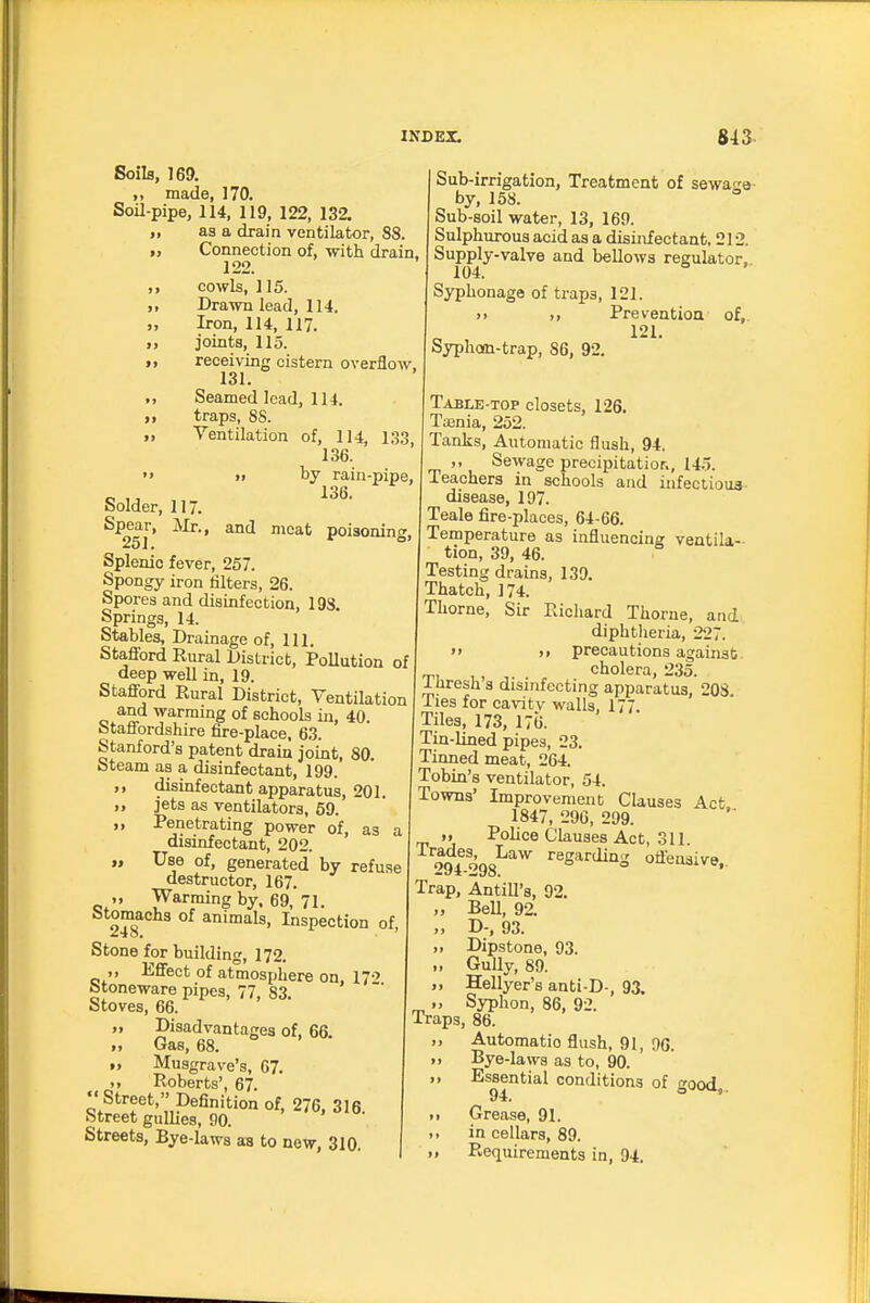 Soils, 169. „ made, 170. Soil-pipe, 114, 119, 122, 132. I, as a drain ventilator, 88. Connection of, with drain, 122. cowls, 115. „ Drawn lead, 114. Iron, 114, 117. joints, 115. M receiving cistern overflow. 131. „ Seamed lead, 114. traps, 88. „ Ventilation of, 114, 133, 136.  »> by rain-pipe, Solder, 117. Spear, Mr., and meat poiaoninf 251. ° Splenic fever, 257. Spongy iron lilters, 26. Spores and disinfection, 193. Springs, 14. Stables, Drainage of. 111. Stafford Eural District, PoUution of deep well in, 19. Stafford Rural District, Ventilation and warming of schools in, 40. Staffordshire fire-place, 63. Stanford's patent drain joint, 80. Steam as a disinfectant, 199. ,, disinfectant apparatus, 201. „ jets as ventilators, 59. „ Penetrating power of, as a disinfectant, 202. „ Use of, generated by refuse destructor, 167. „ Warming by. 69, 71. 248* animals. Inspection of, Stone for building, 172. ,, Effect of atmosphere on, 17-' btoneware pipes, 77, 83. Stoves, 66. „ Disadvantages of, 66. „ Gas, 68. >, Musgrave's, 67. „ Roberts', 67.  Street, Definition of, 276, 316. Street gullies, 90. Streets, Bye-laws as to new, 310. Sub-irrigation, Treatment of sewao-a- by, 158. Sub-soil water, 13, 169. Sulphurous acid as a disinfectant, 212. Supply-valve and bellows regulator. 104. Syphonage of traps, 121. >) ). Preventioa of,. 121. Syphon-trap, 86, 92. Table-top closets, 126. Taenia, 252. Tanks, Automatic flush, 94. ,, Sewage precipitatior., 14.5. Teachers in schools and infeciioua- disease, 197. Teale fire-places, 64-66. Temperature as influencing ventila- tion, 39, 46. Testing drains, 130. Thatch, 174. Thorne, Sir Richard Thorne, and diphtlieria, 227. » >» precautions against. „, ,, , cholera, 235. inresh s disinfecting apparatus, 208 Ties for cavity walls, 177. Tiles, 173, 176. Tin-lined pipes, 23. Tinned meat, 264. Tobin's ventilator, 54. Towns' Improvement Clauses Act. 1847, 29G, 299. M Police Clauses Act, 311 regarding oflensive.. Trap, Antill's, 92. „ BeU, 92. ,. D-, 93. „ Dipstone, 93. „ Gully, 89. Hellyer's anti-D-, 93. „ Syphon, 86, 92. Traps, 86. „ Automatic flush, 91, 9G. ■ I Bye-laws as to, 90. II Essential conditions of good, II Grease, 91. 1. in cellars, 89. >i Requirements in, 94,