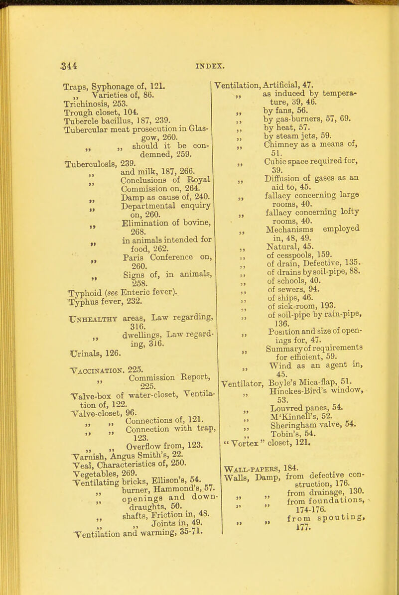 Traps, Syphonage of, 121. Varieties of, 86. Trichinosis, 253. Trough closet, 104. Tubercle baciUus, 187, 239. Tubercular meat prosecution in Glas- gow, 260. J, „ should it be con demned, 259. Tuberculosis, 239. and milk, 187, 266. Conclusions of Royal Commission on, 264. Damp as cause of, 240 Departmental enquiry on, 260. Elimination of bovine, 268. in animals intended for food, 262. Paris Conference on, 260. Signs of, in animals, 258. Typhoid (see Enteric fever). Typhus fever, 232. Unhealthy areas, Law regarding, 316. ,, dwellings. Law regard- ing, 316. Urinals, 126. Vaccination. 225. Commission Report, 226. Valve-box of water-closet, Ventila- tion of, 122. Talve-closet, 96. Connections of, 121. Connection with trap, 123. „ M Overflow from, 123, V^arnish, Angus Smith's, 22. Teal, Characteristics of, 250. Vegetables, 269. Ventilating bricks, Elhson s, 54. burner, Hammond s, 57. ',! openings and down  draughts, 50. shafts, Friction in, 48 ,, Joints in, 49. Tenti'lation and warming, 35-71. >> >> Ventilation, Artificial, 47. as induced by tempera- ture, 39, 46. by fans, 56. by gas-burners, 57, C9. by heat, 57. by steam jets, 59. Chimney as a means of, 51. Cubic space required for, 39. Difiiision of gases as an aid to, 45. fallacy concerning large rooms, 40. fallacy concerning lofty rooms, 40. Mechanisms employed in, 48, 49. Natural, 45. of cesspools, 159. of drain. Defective, 135. of drains by soil-pipe, 88. of schools, 40. of sewers, 94. of ships, 46. of sick-room, 193. of soil-pipe by rain-pipe, 1.36. Position and size of open- ings for, 47. Summary of requirements for efficient, 59. Wind as an agent in, 45. Ventilator, Boyle's Mica-flap, 51. , Hinckes-Bird's window, 53. Louvred panes, 54. M'Kinnell's, 52. Sheringham valve, 54. „ Tobin's, 54.  Vortex  closet, 121. Waix-papees, 184. WaUs, Damp, from defective con- Btruction, 176. from drainage, 130.   from foundations, 174-176. from spouting, 177.