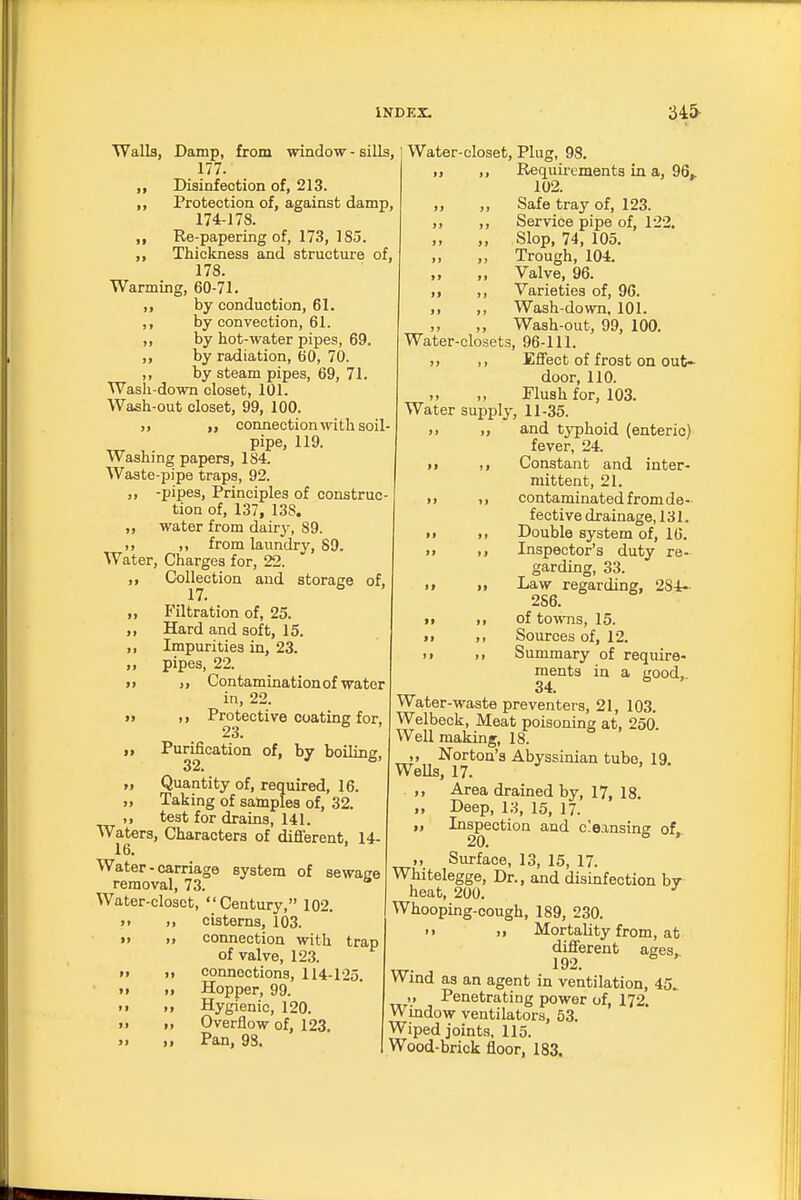 Walla, Damp, from window - siUs, 177. ,, Disinfection of, 213. ,, Protection of, against damp, 174-178. ,, Re-papering of, 173, 185. ,, Thickness and structure of, 178. Warming, 60-71. ,, by conduction, 61. ,, by convection, 61. ,, by hot-water pipes, 69. ,, by radiation, 60, 70. ,, by steam pipes, 69, 71. Wash-down closet, 101. Wash-out closet, 99, 100. ,, „ connection with soil- pipe, 119. Washing papers, 184. Waste-pipe traps, 92. „ -pipes. Principles of construc- tion of, 137, 138. „ water from dairy, 89. ,, from laundry, 89. Water, Charges for, 22. ,, Collection and storage of, 17. „ Filtration of, 25. ,, Hard and soft, 15. ,, Impurities in, 23. „ pipes, 22. )> Contamination of water in, 22. » ,, Protective coating for. 23. Purification of, by boiling, 32. M Quantity of, required, 16. „ Taking of samples of, 32. ,, test for drains, 141. Waters, Characters of difi'erent, 14- 16. Water-carriage system of sewage removal, 73. Water-closet, Century, 102. >. „ cisterns, 103. >• „ connection with trap of valve, 123. » ,1 connections, 114-125. M „ Hopper, 99. >• ,, Hygienic, 120. >• „ Overflow of, 123. » ,, Pan, 98. Water-closet, Plug, 98. „ ,, Requirements in a, 96^ 102. ,, ,, Safe tray of, 123. ,, ,, Service pipe of, 122. „ ,, Slop, 74, 105. „ Trough, 104. „ „ Valve, 96. ,, ,, Varieties of, 90. ,, ,, Wash-down. 101. ,, Wash-out, 99, 100. Water-closets, 96-111. J, ,, Effect of frost on out- door, 110. Flush for, 103. Water supply, 11-35. ,, „ and typhoid (enteric) fever, 24. >i Constant and inter- mittent, 21. i> ,, contaminated from de- fective drainage, 131. I. ,, Double system of, 16. >» ., Inspector's duty re- garding, 33. II ,1 Law regarding, 284- 286. II II of towns, 15. II I, Sources of, 12. II ,1 Summary of require- ments in a good, 34. Water-waste preventers, 21, 103. Welbeck, Meat poisoning at, 250 Well making, 18. ,, Norton's Abyssinian tube, 19. Wells, 17. Area drained by, 17, 18. Deep, 13, 15, 17. Inspection and cleansing of, .. Surface, 13, 15, 17. Whitelegge, Dr., and disinfection by heat, 200. Whooping-cough, 189, 230. M II Mortality from, at different ages. 192. Wind as an agent in ventilation, 45^ „ Penetrating power of, 172. Window ventilators, 53. Wiped joints, 115. Wood-brick floor, 183.