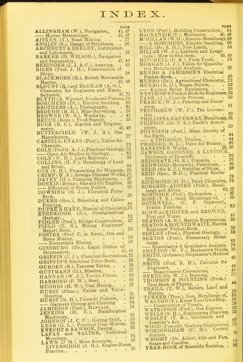 I ]sr D E X.. FAQE ALLINGHAM (W.), Navigation, 45, 47 Marine Meteorology, . ■ 45, 47 AITKEN, (T.), Road Making, . . 77 ANGLIN (S.), Design of Stmcturea, . 26 ARCHBUTT & DEELEY, Lubrication and Lubricants, 32 BARKER (D. WILSON-). Navigation and Seamanship, . . . . 45, 46 BERINGER (J. J. & C), Assaying, . 66 BILES (Prof. J. H.), Construction oi Ships 38 BLACKMORE (E.). British Mercantile Marine, .... . 45, 46 BLOUNT (B.) and BLOXAM (A. G.), Chemistry tor Engineers and Manu- facturers, 41, 71 BLYTH (A. Wynter), Foods and Poisons, 72 BORCHERS (Dr.), Electric Smelting, 68 BROTHERS (A.), Photography, . . 81 BROUGH (B. H.), Mine-Surveying, . 66 BROWNE (W. R.), Works by, . . 41 BRUCE (Robt.), Food Supply, . . 55 BUCK (R. C), Algebra and Trigono- metry „ BUTTERFIELD (W, J. A.), Gas Manufacture 77 CASTELL-EVANS (Prof.), Tables for Chemists , • t? COLE (Prof G. A. J.), Practical Geology, 5.| Open Air Studies in Geology,. . 85 COLE (\V. H.), Light Railways, . . 30 COLLINS, (H. F.), Metallurgy of Lead and Silver .04 COX (S. H.), Prospecting for Minerals, 55 CRIMP (W. S.), Sewage Disposal Works, 76 DAVEY (H.), Pumping Machmery, . 37 DONKIN (Bryan), Gas and Oil Engines, 28 Efficiency of Steam Boilers, . . 28 DOWSING (H. J.), Electrical Price- Book, A y ' ^ DUERR (Geo.), Bleaching and Calico- Printinff »*•••• DUPRE & HAKE, Manual of Chemistry,70 ETHERIDGB (R.), Stratigraphical FIDLER'(Prof.), Bridge-Construction, 27 FIELD (E. R.), Mining Engineers Report Book, . . . • ■ -09 FOSTER (Prof. C. le Neve), Ore and ^ Stone Mining, .. . • • • ^° Elementary Mimng, . . . oo GINSBURG (Dr.), Legal Duties of Shipmasters, ' „^ GRIFFIN (J. J.), Chemical Recreations, 75 GRIFFIN'S Electrical Price-Book, . 38 QURDEN (R.), Traverse Tables, . . 33 GUTTMANN (O.), Blasting, . . 57 HANNAN (W. J.), Textile Fibres, . 83 HARBORD (F. W.). Steel, ... 65 HUGHES (H. W.), Coal Mining,. . 57 HURST (Chas.), Valves and Valve- Gearing, ■ „ •. • , ^', ' 'an HURST (G. H.), Painters'Colours, . b(J Garment Dyeing and Cleaning . «* JAMIESON (Prof.), Manuals, . • 34 JENKINS (H. C), MeUllurgical JOH&(J. C. F-.), tVctting Gold : 59 KEllR (G. L.), Practical (Joa)-Mining, 58 KNECHT & RAWSON. Dyeing, . . . LAFAR and SALTER, Technical Mycology, . ■ • •, • ' LAWN (J Q.\ Mine Accounts, . . ba LIVERSIDGE (J. G.), Engine-Room Practice, 82 76 60 38 78 rAOB LYON (Prof.), Building Construction, 64 MACKENZIE (T.), Mechanics, . 45,48 M'lVULLAN (W.G.),Electro-Motallurgy,68 k BORCHERS, Electric Smelting, 68 MILL (Dr. R. H.). New Lands. . . 54 MILLAR (W. J.), Latitude and Longi- tude : How to find them, . . 45, 49 MITCHELL (C. A.), Flesh Foods, . 78 MORGAN (J. J.), Tables for Quantita- tive Metallurgical Analysis,. . . 67 MUNRO & JAMIESON'S Electrical Pocket-Book, 43 MUNRO (Dr.), Agricultural Chemistry, 73 MUNRO (R. D.), Steam-Boilers, . . 32 Kitchen Boiler Explosions, . . 32 N Y ST ROM'S Pocket-Book for Engineere, 32 PARK, (J.). Cyanide Process, . . 69 PEARCE (W. J.), Painting and Decor- ating, . . . • • • - SI PETTIGREW (W. F.), The Locomo- tive . ..... 30 PHILLIPS & B AUERM AN, Metallurgy, 61 PHIPSON (Dr. T. L.), Earth's Atmos- Shere, . . • • ■ :. v YNTING (Prof.), Mean Density of the Earth ** &THOMSON, Physics,. . . 44 PRAEGER (R. L.), Open Air Botany,. 85 RANKINE'S Works. . . , • ^ 35. 36 llAWSON, GARDNER, & LAYCOCK, Dictionary of Dyestufl's, REDGRAVE (G. R.), Cements, , REDWOOD (Boverton), Petroleum,. . REED (Sir E. J.), Stability of Ships, . REID (Geo., M.D.), Practical Sanita- RICHM(3ND'(H. 'D.), Dairy Chemistry, 73 ROBERTS-AUSTEN (Prof.), Metal- lurgy and Alloys, . . .. • oi, bo ROBINSON (Prof.), Hydrauhca, . . 37 ROSE (T. IC), Gold, Metallurgy of, . 63 ROTHWELL, (C. F. Seymour), Textile Printing, Bit SCHWACKHOFER and BROWNE, Fuel and Water, . . • • . • SEATON (A. E.), Marine Engineering, SEATON & ROUNTHWAITE, Marme Engineers' Pocket-Book, , • ,• SEELEY (Prof.), Physical Geology, . SEXTON (Prof.), Elementary Metal- —'^Quantitative & (Qualitative Analysis, SHELTON (W. v.), Mechanic's Guide. SMITH, (Johnson), Shipmaster's Medical SMli'tl (Prof.'R. H.),'Calculus for Engineers, . . • . • Measurement Conversions, SYKE8 (Dr. W. J ). Brewing, „ • • THOMSON & POYNTING (Profs.) Text-Book of Physics, . . • • TRAILL (T. W.), Boilers, Land and Marine, . . • . •,, • TURNER (Thos.), Iron, Metallurgy of, WALTON (T.), Know Your Own Ship, Construction of Vessels, . WATKJNSON (Prof.), Gas Engines, . WELLS (8. H.), Engineering Drawing, WIGLEY (T. B.), Goldsmith and Jeweller's Art, . . . • . • . • WOOD (Francis), Sanitary Engineermg, WORDINGHAM (C. H.), Central WR^/gHT (Dr.' Alder), Oils and Fats, Soaps and Candles, YEAR-BOOK of ScienUfio Societies. . 41 39 39 62 68 70 36 49 40 40 75 44 29 65 60 38 29 33 67 79 43 fO