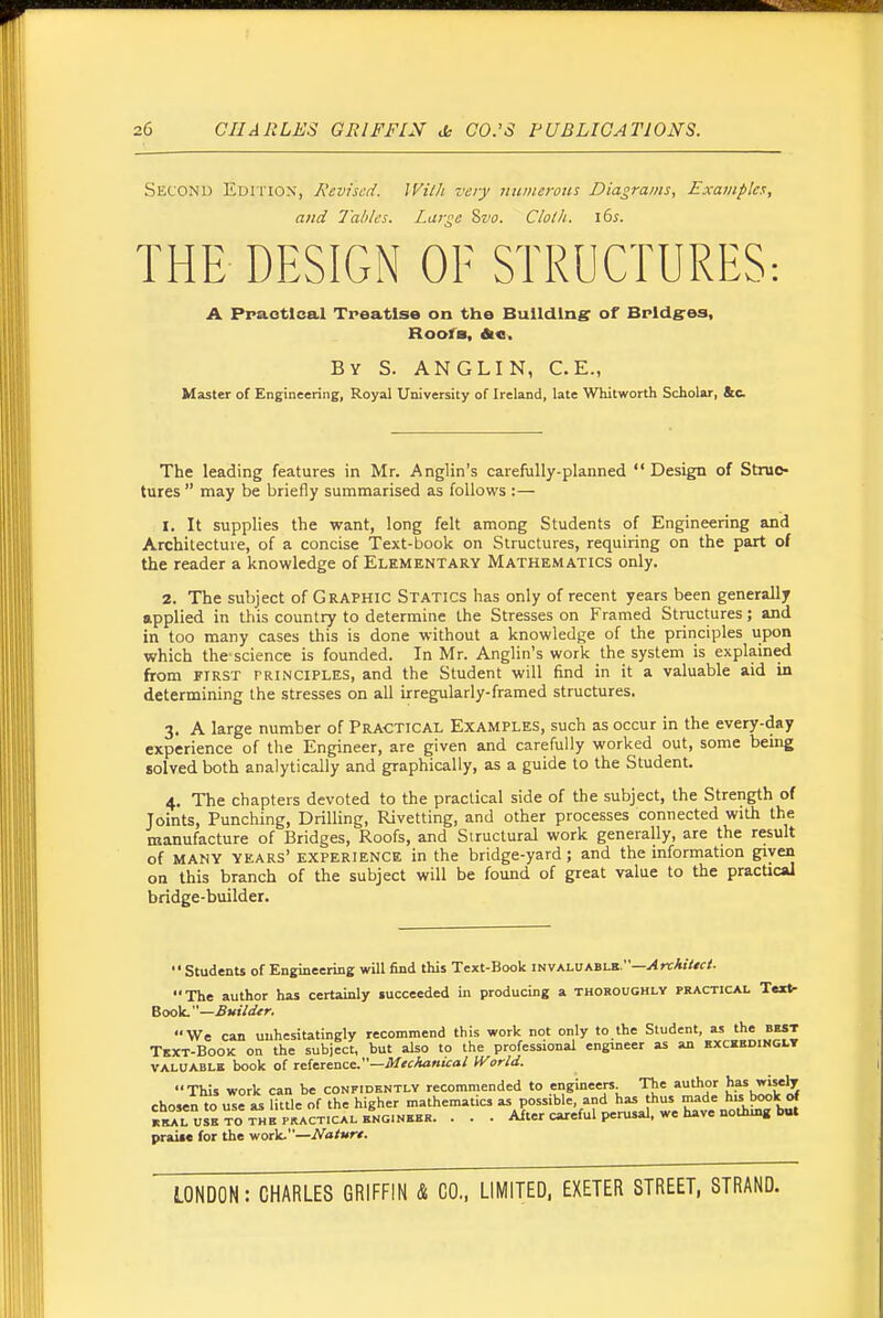 Second Edition, Revised. With very Jtumerons Diagrams, Examples, and Tallies. Large Sz'o. Clotli. \bs. THE DESIGN OE STRUCTURES: A Ppaotlcal Tpeatlse on the Building of Brldg-os, Roofs, die. By S. ANGLIN, C.E., Master of Engineering, Royal University of Ireland, late Whitworth Scholar, &c. The leading features in Mr. Anglin's carefully-planned Design of Struc- tures  may be briefly summarised as follows :— 1. It supplies the want, long felt among Students of Engineering and Architecture, of a concise Text-book on Structures, requiring on the part of the reader a knowledge of Elementary Mathematics only. 2. The subject of Graphic Statics has only of recent years been generally applied in this country to determine the Stresses on Framed Structures; and in too many cases this is done without a knowledge of the principles upon which the'science is founded. In Mr. Anglin's work the system is explained from FIRST PRINCIPLES, and the Student will find in it a valuable aid in determining the stresses on all irregularly-framed structures. 3. A large number of Practical Examples, such as occur in the every-day experience of the Engineer, are given and carefully worked out, some being solved both analytically and graphically, as a guide to the Student. 4. The chapters devoted to the practical side of the subject, the Strength of Joints, Punching, Drilling, Rivetting, and other processes connected with the manufacture of Bridges, Roofs, and Structural work generally, are the result of MANY years' experience in the bridge-yard; and the information given on this branch of the subject will be found of great value to the pracUcal bridge-builder. •'Students of Engineering will find this Text-Book invaluable.—^nrA«V«f/. The author has certainly succeeded in producing a thoroughly practical Text- Book. —.fiK:V</^>-. We can unhesitatingly recommend this work not only to the Student, as the best Text-Book on the subject, but also to the professional engineer as an kxckedihglt valuable book of reference.—.fl/«.fc>««fo/ World. This work can be confidently recommended to ginee- Th<= t^w^'f chosen to use as litUe of the higher mathematics as possible, and has thus made his book of k^S^l uIeto ^^e pr^^^^ • • • Alter careful perusal, we have nothing b«. praifc for the \ioi)t.—Natur€.