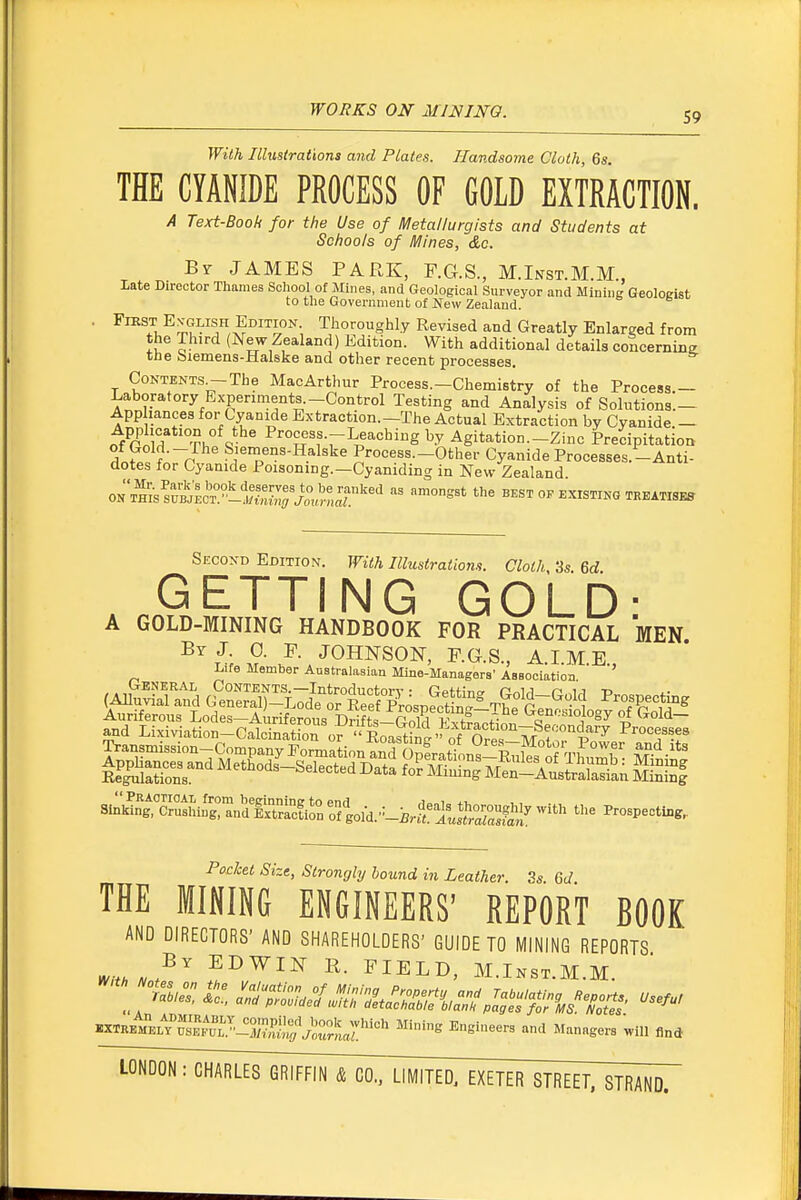 With Illustrations and Plates. Handsome Cloth 6s THE CYANIDE PROCESS OF GOLD EXTRACTION. A Text-Book for the Use of Metallurgists and Students at Schools of Mines, &c. Br JAMES PARK, F.G.S., M.Inst.M.M., Late Director Thames School of Mines, and Geological Surveyor and Mining Geologist to the Government of New Zealand. Fiest En^^glish Edition Thoroughly Revised and Greatly Enlarged from the Third (New Zealand) Edition. With additional details concernine tne 6iemens-Halske and other recent processes. Contents^The MacArthur Process.-Chemistry of the Process — Laboratory Experiments.-Control Testing and Analysis of Solutions.— App lances for Cyanide Extraction.-The Actual Extraction by Cyanide- Application of the Process.-Leaching by Agitation.-Zinc Precipitation f n Sjemens-Halske Process—Other Cyanide Processes.-Anti- dotes for Cyanide Poisoning.-Cyaniding in New Zealand. ONTHISSUb;L'°°TJ;^^ ^'^^ ^'^^ BEST OF EXISTING TREATISES Second Edition. With Illustratiom. Cloth, 3s. Qd GETTING GOLD- A GOLD-MINING HANDBOOK FOR PRACTICAL MEN l\ S- JOHNSON, F.G.S., A.I.M.E., Life Member Australasian Mine-Managers' Aesociatioa (AllS^n^d G^Sn^^d'etrl::^^^^^^^ T?f gr^^^^l ^™|Pp-|^^ Auriferous Lodes-Auriferous Drifts-^TnlH^^^^^^^^^ Genosiology of Gold- and Lixiviation-Calcination or  EoaSinl ^f 0 *'^ W^f'''^^'^ Processes Pochet Size, Strongly hound in Leather. 3s 61/ THE MINING ENGINEERS' REPORT BOOK AND DIRECTORS' AND SHAREHOLDERS' GUIDE TO MINING REPORTS ^,t>,N^^ EDWIN R. FIELD, M.Inst.M.M. .XTRBKEL?rF\\^.^i5J?P^J,^^^ Mining Engineers and Managers will find