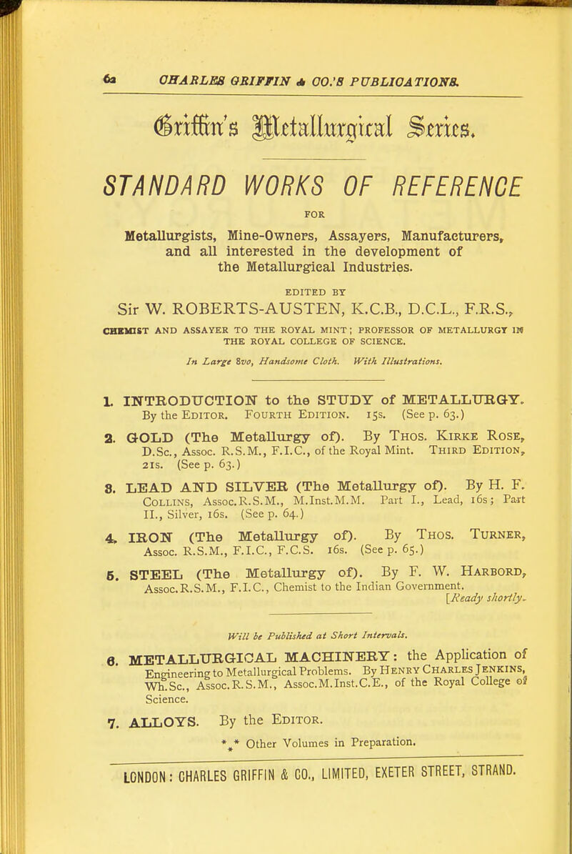 Griffin's P^ttallurarral Stxm. STANDARD WORKS OF REFERENCE FOR Metallurgists, Mine-Owners, Assayers, Manufacturers, and all interested in the development of the Metallurgical Industries. EDITED BY Sir W. ROBERTS-AUSTEN, K.C.B., D.C.L., F.R.S., CHnaST AND ASSAYER TO THE ROYAL MINT ; PROFESSOR OF METALUHIGT IN THE ROYAL COLLEGE OF SCIENCE. In Large Zvo, Handsome Cloth. Wiih Illustrations. L INTRODTJCTION to the STUDY of METALLITBaY. By the Editor. Fourth Edition. 15s. (Seep. 63.) 2. GOLD (The Metallurgy of). By Thos. Kirke Rose, D.Sc, Assoc. R.S.M., F.I.C., of the Royal Mint. Third Edition, 2IS. (See p. 63.) 8. LEAD AND SILVER (The Metallurgy of). By H. F. Collins, Assoc.R.S.M., M.Inst.M.M. Part I., Lead, i6s; Pa-rt II., Silver, 16s. (Seep. 64.) 4. IRON (The Metallurgy of). By Thos. Turner, Assoc. R.S.M., F.I.C., F.C.S. i6s. (See p. 65.) 6. STEEL (The Metallurgy of). By F. W. Harbord, Assoc. R.S.M., F.I.C., Chemist to the Indian Government. {^Eeady shortly. Will be Puhlished at Short Intervals. 6 METALLURGICAL MACHINERY: the Application of Engineering to Metallurgical Problems. By Henry Charles Jenkins, Wh.Sc, Assoc.R.S.M., Assoc.M.Inst.C.E., of the Royal College o« Science. 7, ALLOYS. By the Editor. *,* Other Volumes in Preparation.