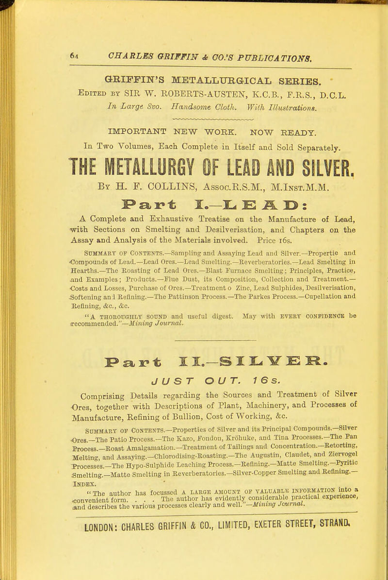 GRIFFIN'S METALLTJIIGICAL SERIES. Edited by SIR W. ROBERTS-AUSTEN, K.C.B., F.R.S., D.C.L. In Large Svo. Handsome Cloth. With I/lustrations. IMPORTANT NEW WORK. NOW READY. In Two Volumes, Each Complete in Itself and Sold Separately. THE METALLURGY OF LEAD AND SILVER. By H. F. COLLINS, AssocE.S.M., M.Inst.M.M. A Complete and Exhaustive Treatise on the Manufacture of Lead, ■with Sections on Smelting and Desilverisation, and Chapters on the Assay and Analysis of the Materials involved. Price i6s. Summary of Contents.—Sampling and Assaying Lead and Silver.—Propertie and <!ompounds of Lead.—Lead Ores.—Lead Smelting.—Reverberatories.—Lead Smelting In Hearths.—The Boasting of Lead Ores.—Blast Furnace Smelting; Principles, Practice, and Examples; Products.—Flue Dust, its Composition, Collection and Treatment.— Costs and Losses, Purchase of Ores.—Treatment o Zinc, Lead Sulphides, Desilverisation, Softening anl Refining.—The Pattinson Process.—The Parkes Process.—Cupellation and Keflning, &c., etc. A THOKOTOHLT SOUND and useful digest. May with every CONFIDBNOB be irecommended.''—Mining Journal. I>art II.—SII-. YER. JUST OUT. 16 s. Comprising Details regarding the Sources and Treatment of Silver Ores, together with Descriptions of Plant, Machinery, and Processes of Manufacture, Refining of Bullion, Cost of Working, &c. Summary of Contents.—Properties of Silver and its Principal Compounds.—Silver Ores.—The Patio Process.—The Kazo, Fondou, Krohuke, and Tina Processes.—The Pan Process.—Roast Amalgamation.—Treatment of Tailings and Concentration.—Retorting, Melting, and Assaying.—Chlorodising-Roastiug.-The Angustin, Claudet, and Ziervogel Trooesses.—The Hypo-Sulphide Leaching Process.—Reflning.—Matte Smelting.—Pyritic Smelting.—Matte Smelting in Reverberatories.-Silver-Copper Smelting and Refining.— Index.  The author has focussed A large amount of valuable information into a ^onveni^nt form The author has evidently considerable practical experience, and describes the various processes clearly and weW—Mining Journal.